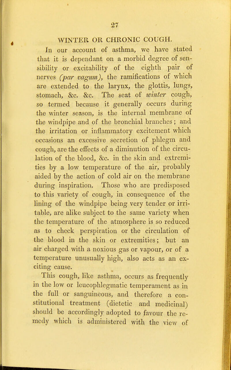 WINTER OR CHRONIC COUGH. In our account of asthma, we have stated that it is dependant on a morbid degree of sen- sibility or excitability of the eighth pair of nerves (par vagam), the ramifications of which are extended to the larynx, the glottis, lungs, stomach, &c. &c. The seat of* winter cough, so termed because it generally occurs during the winter season, is the internal membrane of the windpipe and of the bronchial branches ; and the irritation or inflammatory excitement which occasions an excessive secretion of phlegm and cough, are the effects of a diminution of the circu- lation of the blood, &c. in the skin and extremi- ties by a low temperature of the air, probably aided by the action of cold air on the membrane during inspiration. Those who are predisposed to this variety of cough, in consequence of the lining of the windpipe being very tender or irri- table, are alike subject to the same variety when the temperature of the atmosphere is so reduced as to check perspiration or the circulation of the blood in the skin or extremities; but an air charged with a noxious gas or vapour, or of a temperature unusually high, also acts as an ex- citing cause. This cough, like asthma, occurs as frequently in the low or leucophlegmatic temperament as in the full or sanguineous, and therefore a con- stitutional treatment (dietetic and medicinal) should be accordingly adopted to favour the re- medy which is administered with the view of