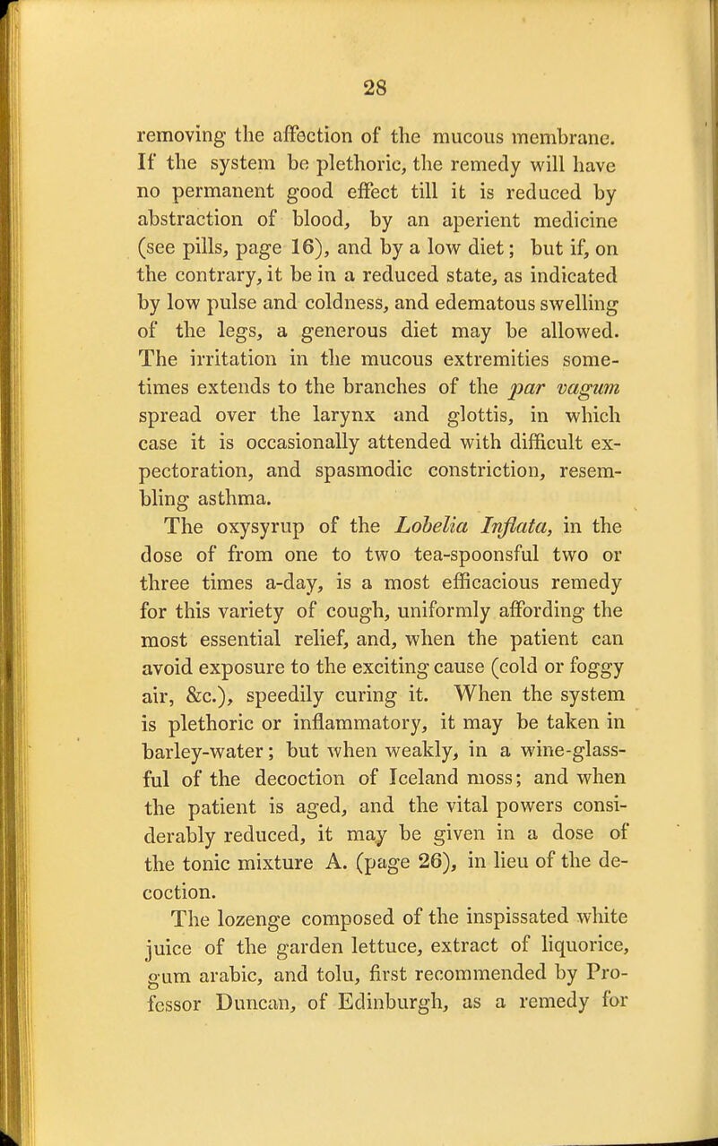 removing the affection of the mucous membrane. If the system be plethoric, the remedy will have no permanent good effect till it is reduced by abstraction of blood, by an aperient medicine (see pills, page 16), and by a low diet; but if, on the contrary, it be in a reduced state, as indicated by low pulse and coldness, and edematous swelling of the legs, a generous diet may be allowed. The irritation in the mucous extremities some- times extends to the branches of the par vagum spread over the larynx and glottis, in which case it is occasionally attended with difficult ex- pectoration, and spasmodic constriction, resem- bling asthma. The oxysyrup of the Lobelia Infiata, in the dose of from one to two tea-spoonsful two or three times a-day, is a most efficacious remedy for this variety of cough, uniformly affording the most essential relief, and, when the patient can avoid exposure to the exciting cause (cold or foggy air, &c), speedily curing it. When the system is plethoric or inflammatory, it may be taken in barley-water; but when weakly, in a wine-glass- ful of the decoction of Iceland moss; and when the patient is aged, and the vital powers consi- derably reduced, it may be given in a dose of the tonic mixture A. (page 26), in lieu of the de- coction. The lozenge composed of the inspissated white juice of the garden lettuce, extract of liquorice, gum arabic, and tolu, first recommended by Pro- fessor Duncan, of Edinburgh, as a remedy for