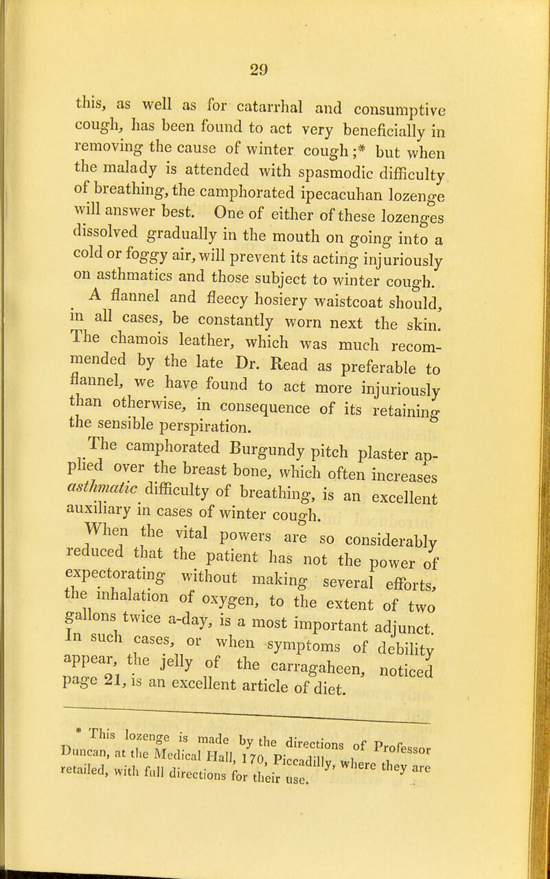 this, as well as for catarrhal and consumptive cough, has been found to act very beneficially in removing the cause of winter cough ;* but when the malady is attended with spasmodic difficulty of breathing, the camphorated ipecacuhan lozenge will answer best. One of either of these lozenges dissolved gradually in the mouth on going into a cold or foggy air, will prevent its acting injuriously on asthmatics and those subject to winter cough. A flannel and fleecy hosiery waistcoat should, m all cases, be constantly worn next the skim The chamois leather, which was much recom- mended by the late Dr. Read as preferable to flannel, we have found to act more injuriously than otherwise, in consequence of its retaining the sensible perspiration. The camphorated Burgundy pitch plaster ap- plied over the breast bone, which often increases asthmatic difficulty of breathing, is an excellent auxiliary in cases of winter cough. When the vital powers are so considerably reduced that the patient has not the power of expectorating without making several efforts, the inhalation of oxygen, to the extent of two gallons twice a-day, is a most important adjunct In such cases, or when symptoms of debilitv appear the jelly of the carragaheen, noticed page 21, is an excellent article of diet. * This lozenge is made by the diction* nf P r Duncan, at the Medical Hall, 170 Pic adi v L 1 ^ retailed, with full directions for LI 2 * ^ f