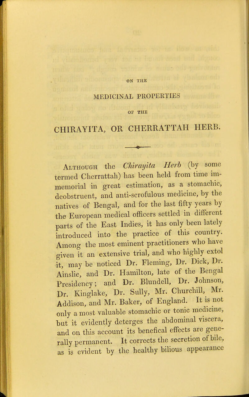 ON THE MEDICINAL PROPERTIES OF THE CHIRAYITA, OR CHERRATTAH HERB. Although the CMrayita Herb (by some termed Cherrattah) has been held from time im- memorial in great estimation, as a stomachic, deobstruent, and anti-scrofulous medicine, by the natives of Bengal, and for the last fifty years by the European medical officers settled in different parts of the East Indies, it has only been lately introduced into the practice of this country. Among the most eminent practitioners who have given it an extensive trial, and who highly extol it, may be noticed Dr. Fleming, Dr. Dick, Dr. Ainslie, and Dr. Hamilton, late of the Bengal Presidency; and Dr. Blundell, Dr. Johnson, Dr. Kinglake, Dr. Sully, Mr. Churchill, Mr. Addison, and Mr. Baker, of England. It is not only a most valuable stomachic or tonic medicine, but it evidently deterges the abdominal viscera, and on this account its benefical effects are gene- rally permanent. It corrects the secretion of bile, as is evident by the healthy bilious appearance