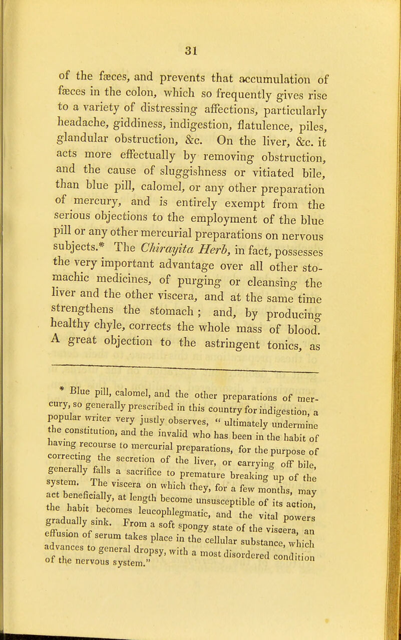 of the fasces, and prevents that accumulation of faeces in the colon, which so frequently gives rise to a variety of distressing affections, particularly headache, giddiness, indigestion, flatulence, piles, glandular obstruction, &c. On the liver, &c. it acts more effectually by removing obstruction, and the cause of sluggishness or vitiated bile, than blue pill, calomel, or any other preparation of mercury, and is entirely exempt from the serious objections to the employment of the blue pill or any other mercurial preparations on nervous subjects * The Chirayita Herb, in fact, possesses the very important advantage over all other sto- machic medicines, of purging or cleansing the liver and the other viscera, and at the same time strengthens the stomach; and, by producing healthy chyle, corrects the whole mass of blood! A great objection to the astringent tonics, as Blue pill, calomel, and the other preparations of mer- cury so generally prescribed in this country for indigestion, a popular writer very justly observes, « ultimately undermine he constitution, and the invalid who has been in the habit of having recourse to mercurial preparations, for the purpose of correcting the secretion of the liver, or carrying off bile system yTh S * 1° V<~ ^ »P ^ system. The viscera on which they, for a few months, may ac beneficially, at length become unsusceptible of its action the habit becomes leucophlegmatic, and the vital powers' gradually sink. From a soft spongy state of the viscera an ffusion of serum takes place in the cellular substance which advances to general dropsy, with a most disordered conlit of the nervous system. Simmon