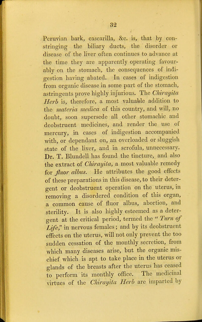 Peruvian bark, cascarilla, &c. is, that by con- stringing the biliary ducts, the disorder or disease of the liver often continues to advance at the time they are apparently operating favour- ably on the stomach, the oonsequences of indi- gestion having abated. In cases of indigestion from organic disease in some part of the stomach, astringents prove highly injurious. The Chirayita Herb is, therefore, a most valuable addition to the materia meclica of this country, and will, no doubt, soon supersede all other stomachic and deobstruent medicines, and render the use of mercury, in cases of indigestion accompanied with, or dependant on, an overloaded or sluggish state of the liver, and in scrofula, unnecessary. Dr. T. Blundell has found the tincture, and also the extract of Chirayita, a most valuable remedy for fluor albus. He attributes the good effects of these preparations in this disease, to their deter- gent or deobstruent operation on the uterus, in removing a disordered condition of this organ, a common cause of fluor albus, abortion, and sterility. It is also highly esteemed as a deter- gent at the critical period, termed the  Turn of Life in nervous females ; and by its deobstruent effects on the uterus, will not only prevent the too sudden cessation of the monthly secretion, from which many diseases arise, but the organic mis- chief which is apt to take place in the uterus or glands of the breasts after the uterus has ceased to perform its monthly office. The medicinal virtues of the Chirayita Herb are imparted by