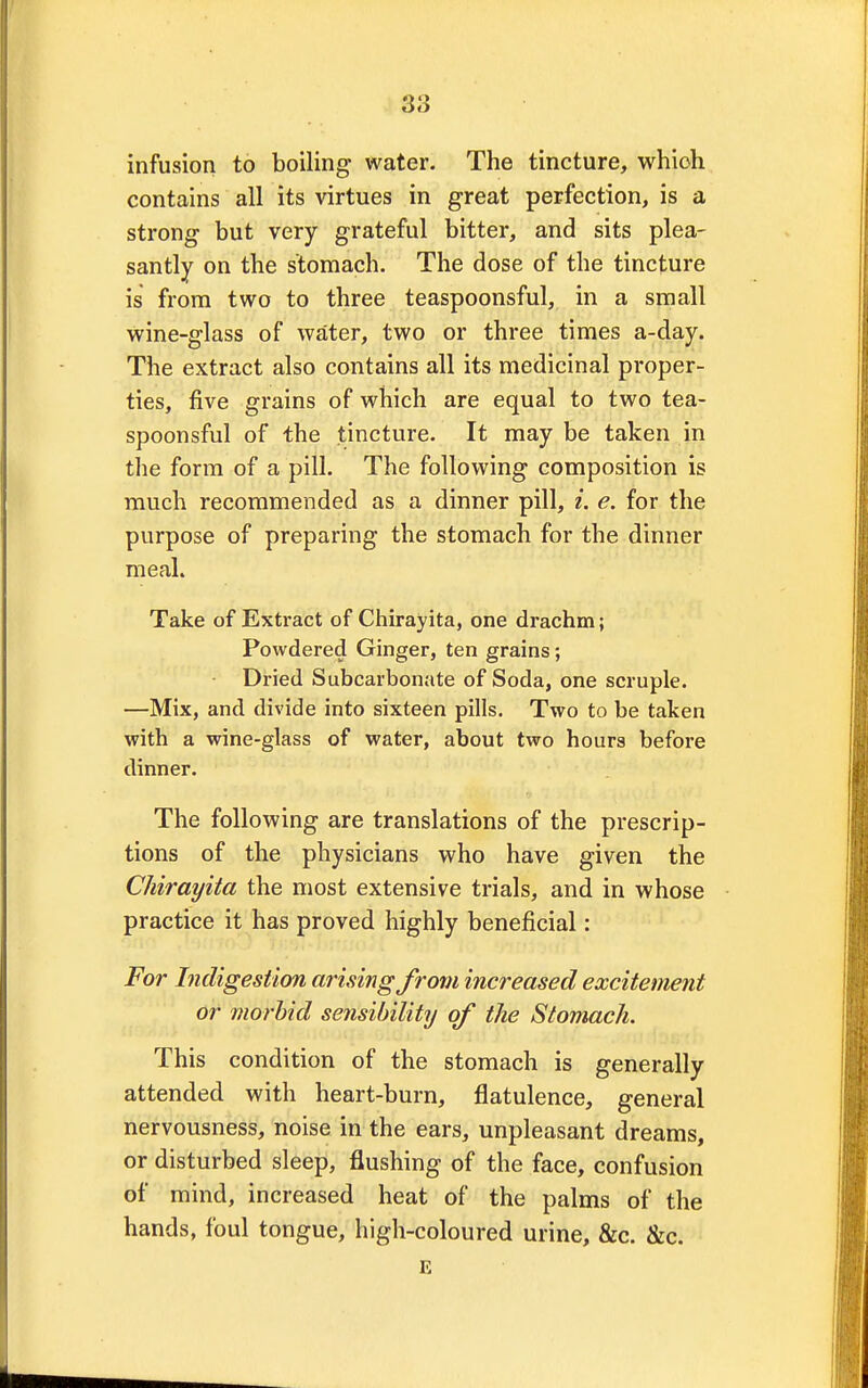 infusion to boiling water. The tincture, which contains all its virtues in great perfection, is a strong but very grateful bitter, and sits plea- santly on the stomach. The dose of the tincture is from two to three teaspoonsful, in a small wine-glass of water, two or three times a-day. The extract also contains all its medicinal proper- ties, five grains of which are equal to two tea- spoonsful of the tincture. It may be taken in the form of a pill. The following composition is much recommended as a dinner pill, i. e. for the purpose of preparing the stomach for the dinner meal. Take of Extract of Chirayita, one drachm; Powdered Ginger, ten grains; Dried Subcarbonate of Soda, one scruple. —Mix, and divide into sixteen pills. Two to be taken with a wine-glass of water, about two hours before dinner. The following are translations of the prescrip- tions of the physicians who have given the Chirayita the most extensive trials, and in whose practice it has proved highly beneficial: For Indigestion arising from increased excitement or morbid sensibility of the Stomach. This condition of the stomach is generally attended with heart-burn, flatulence, general nervousness, noise in the ears, unpleasant dreams, or disturbed sleep, flushing of the face, confusion of mind, increased heat of the palms of the hands, foul tongue, high-coloured urine, &c. &c. E