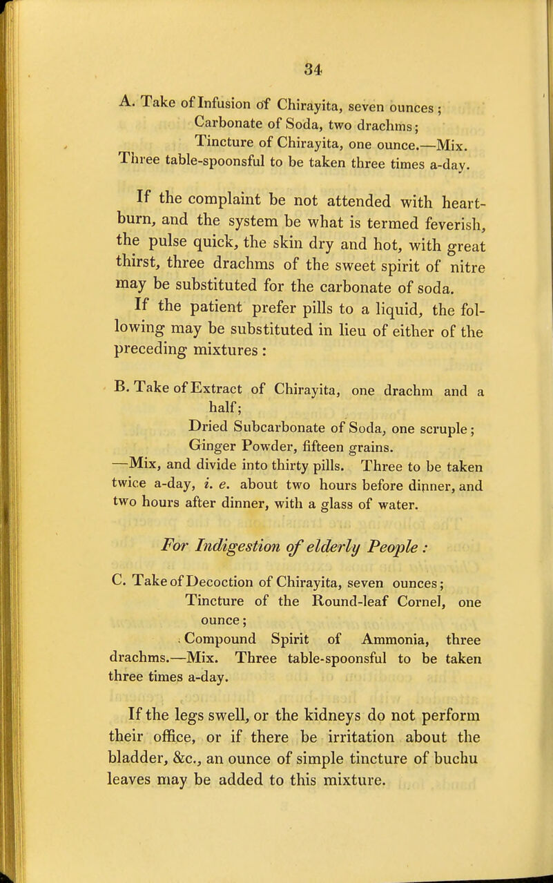 A. Take of Infusion of Chirayita, seven ounces; Carbonate of Soda, two drachms; Tincture of Chirayita, one ounce.—Mix. Three table-spoonsful to be taken three times a-day. If the complaint be not attended with heart- burn, and the system be what is termed feverish, the pulse quick, the skin dry and hot, with great thirst, three drachms of the sweet spirit of nitre may be substituted for the carbonate of soda. If the patient prefer pills to a liquid, the fol- lowing may be substituted in lieu of either of the preceding mixtures: B. Take of Extract of Chirayita, one drachm and a half; Dried Subcarbonate of Soda, one scruple; Ginger Powder, fifteen grains. —Mix, and divide into thirty pills. Three to be taken twice a-day, i. e. about two hours before dinner, and two hours after dinner, with a glass of water. For Indigestion of elderly People: C. Take of Decoction of Chirayita, seven ounces; Tincture of the Round-leaf Cornel, one ounce; ; Compound Spirit of Ammonia, three drachms.—Mix. Three table-spoonsful to be taken three times a-day. If the legs swell, or the kidneys do not perforin their office, or if there be irritation about the bladder, &c, an ounce of simple tincture of buchu leaves may be added to this mixture.