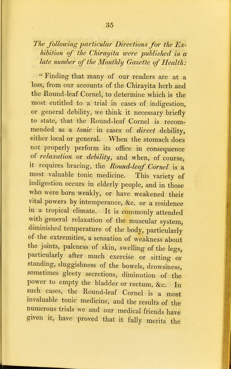 The following particular Directions for the Ex- hibition of the Chirayita were published in a late number of the Monthly Gazette of Health:  Finding that many of our readers are at a loss, from our accounts of the Chirayita herb and the Round-leaf Cornel, to determine which is the most entitled to a trial in cases of indigestion, or general debility, we think it necessary briefly to state, that the Round-leaf Cornel is recom- mended as a tonic in cases of direct debility, either local or general. When the stomach does not properly perform its office in consequence of relaxation or debility, and when, of course, it requires bracing, the Round-leaf Cornel is a most valuable tonic medicine. This variety of indigestion occurs in elderly people, and in those who were born weakly, or have weakened their vital powers by intemperance, &c. or a residence in a tropical climate. It is commonly attended with general relaxation of the muscular system, diminished temperature of the body, particularly of the extremities, a sensation of weakness about the joints, paleness of skin, swelling of the legs, particularly after much exercise or sitting or standing, sluggishness of the bowels, drowsiness, sometimes gleety secretions, diminution of the power to empty the bladder or rectum, &c. In such cases, the Round-leaf Cornel is a most invaluable tonic medicine, and the results of the numerous trials we and our medical friends have given it, have proved that it fully merits the
