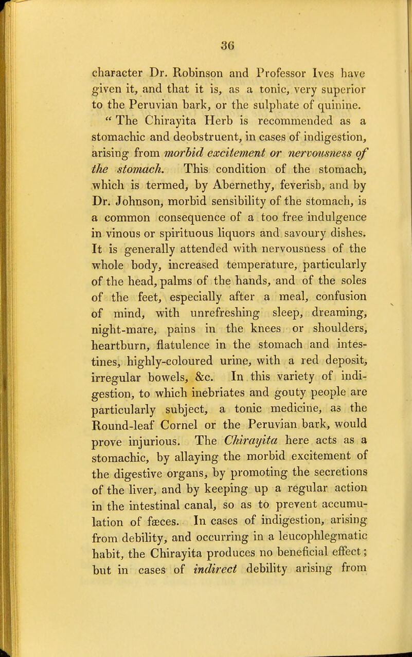 character Dr. Robinson and Professor Ives have given it, and that it is, as a tonic, very superior to the Peruvian bark, or the sulphate of quinine.  The Chirayita Herb is recommended as a stomachic and deobstruent, in cases of indigestion, arising from morbid excitement or nervousness of the stomach. This condition of the stomach, which is termed, by Abernethy, feverish, and by Dr. Johnson, morbid sensibility of the stomach, is a common consequence of a too free indulgence in vinous or spirituous liquors and savoury dishes. It is generally attended with nervousness of the whole body, increased temperature, particularly of the head, palms of the hands, and of the soles of the feet, especially after a meal, confusion of mind, with unrefreshing sleep, dreaming, night-mare, pains in the knees or shoulders, heartburn, flatulence in the stomach and intes- tines, highly-coloured urine, with a red deposit, irregular bowels, &c. In this variety of indi- gestion, to which inebriates and gouty people are particularly subject, a tonic medicine, as the Round-leaf Cornel or the Peruvian bark, would prove injurious. The Chirayita here acts as a stomachic, by allaying the morbid excitement of the digestive organs, by promoting the secretions of the liver, and by keeping up a regular action in the intestinal canal, so as to prevent accumu- lation of faeces. In cases of indigestion, arising from debility, and occurring in a leucophlegmatic habit, the Chirayita produces no beneficial effect; but in cases of indirect debility arising from