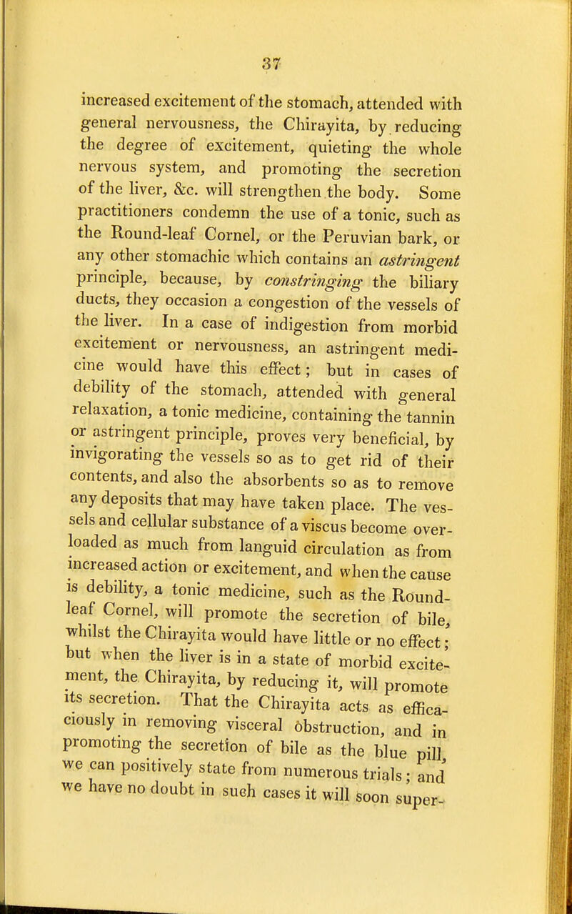 increased excitement of the stomach, attended with general nervousness, the Chirayita, by. reducing the degree of excitement, quieting the whole nervous system, and promoting the secretion of the liver, &c. will strengthen the body. Some practitioners condemn the use of a tonic, such as the Round-leaf Cornel, or the Peruvian bark, or any other stomachic which contains an astringent principle, because, by constringing the biliary ducts, they occasion a congestion of the vessels of the liver. In a case of indigestion from morbid excitement or nervousness, an astringent medi- cine would have this effect; but in cases of debility of the stomach, attended with general relaxation, a tonic medicine, containing the tannin or astringent principle, proves very beneficial, by invigorating the vessels so as to get rid of their contents, and also the absorbents so as to remove any deposits that may have taken place. The ves- sels and cellular substance of a viscus become over- loaded as much from languid circulation as from increased action or excitement, and when the cause is debility, a tonic medicine, such as the Round- leaf Cornel, will promote the secretion of bile, whilst the Chirayita would have little or no effect • but when the liver is in a state of morbid excitel ment, the Chirayita, by reducing it, will promote its secretion. That the Chirayita acts as effica ciously m removing visceral obstruction, and in promoting the secretion of bile as the blue pill we can positively state from numerous trials ; and we have no doubt in such cases it will soon super