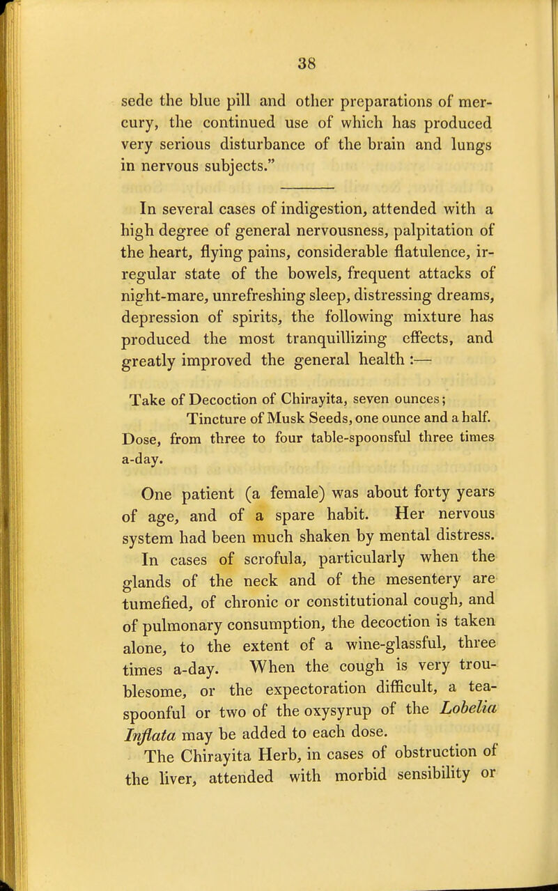 sede the blue pill and other preparations of mer- cury, the continued use of which has produced very serious disturbance of the brain and lungs in nervous subjects. In several cases of indigestion, attended with a high degree of general nervousness, palpitation of the heart, flying pains, considerable flatulence, ir- regular state of the bowels, frequent attacks of night-mare, unrefreshing sleep, distressing dreams, depression of spirits, the following mixture has produced the most tranquillizing effects, and greatly improved the general health :— Take of Decoction of Chirayita, seven ounces; Tincture of Musk Seeds, one ounce and a half. Dose, from three to four table-spoonsful three times a-day. One patient (a female) was about forty years of age, and of a spare habit. Her nervous system had been much shaken by mental distress. In cases of scrofula, particularly when the glands of the neck and of the mesentery are tumefied, of chronic or constitutional cough, and of pulmonary consumption, the decoction is taken alone, to the extent of a wine-glassful, three times a-day. When the cough is very trou- blesome, or the expectoration difficult, a tea- spoonful or two of the oxysyrup of the Lobelia Inflata may be added to each dose. The Chirayita Herb, in cases of obstruction of the liver, attended with morbid sensibility or