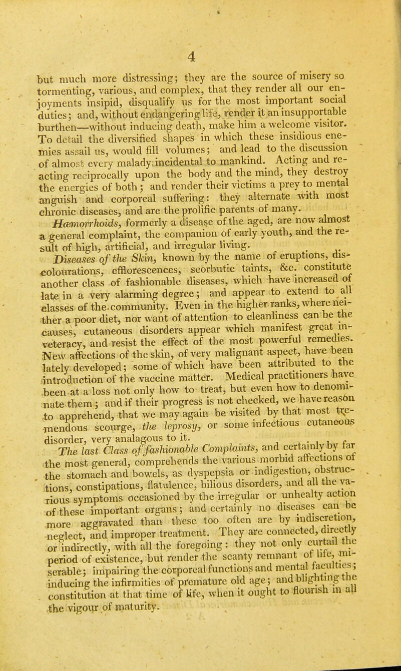 but much more distressing; they are the source of misery so tormenting, various, and complex, that they render all our en- joyments insipid, disqualify us for the most important social duties; and, without endangering life, render it an insupportable burthen—without inducing death, make him a welcome visitor. To detail the diversified shapes in which these insidious ene- mies assail us, would fill volumes; and lead to the discussion of almost every malady; incidental to mankind. Acting and re- acting reciprocally upon the body and the mind, they destroy the energies of both; and render their victims a prey to mental anguish and corporeal suffering: they alternate with most chronic diseases, and are the prolific parents of many. Hannorr hoids, formerly a disease of the aged, are now almost a general complaint, the companion of early youth, and the re- sult of high, artificial, and irregular living. , Diseases of the Skin, known by the name of eruptions, de- colourations, efflorescences, scorbutic taints, &c. constitute another class of fashionable diseases, which have increased of late in a very alarming degree; and appear to extend to all elasses of the. community. Even in the higher ranks, where nei- ther a poor diet, nor want of attention to cleanliness can be the causes, cutaneous disorders appear which manifest great in- veteracy, and resist the effect of the most powerful remedies. New affections of the skin, of very malignant aspect, have been lately developed; some of which have been attributed to the introduction of the vaccine matter. Medical practitioners have been at a loss not only how to treat, but even how to denomi- nate them; and if their progress is not checked, we have reason to apprehend, that we may again be visited by that most tre- mendous scourge, the leprosy, or some infectious cutaneous disorder, very analagous to it. t~-*jL. r„ The last Class of fashionable Complaints, and certainly by tar the most general, comprehends the various morbid affections ot the stomach and bowels, as dyspepsia or indigestion, obstruc- tions constipations, flatulence, bilious disorders, and all the va- rious symptoms occasioned by the irregular or unhealty action of these important organs; and certainly no diseases can be more aggravated than these too often are by indiscretion, neglect, and improper treatment. They are connected, directly or indirectly, with all the foregoing : they not only curtail the period of existence, but render the scanty remnant oi hie, mi- serable; impairing the corporeal functions and mental {acuities; inducing the infirmities of premature old age; and blighting t lie. constitution at that time of lifts, when it ought to flourish m all the vigour of maturity.