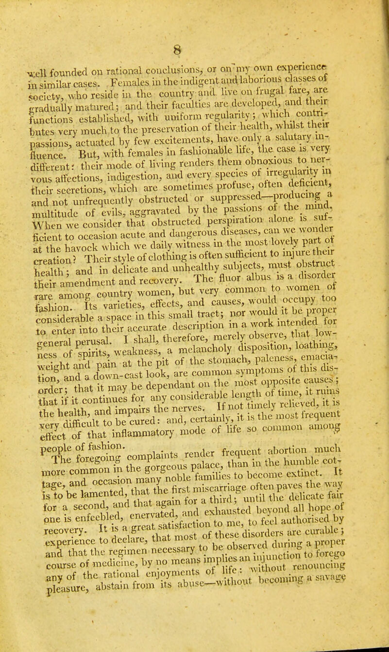 well founded on rational conclusions, or on my own experience fa similar cases. Females in the indigent and laborious classes of society, who reside in the country and live on Irugal fare are ,-radually matured; and their faculties are developed, and their functions established, with uniform regularity; which contri- butes very much to the preservation ot their health, j&M^hen- passions, actuated by few excitements, have only a salutary in- fluence. But, with females in fashionable life, the case is very their mode of living renders them vous affections, indigestion, and every fB^^^S their secretions, which are sometimes profuse, often MmW* and not unfrequently obstructed or suppressed-produc ng a multitude of evils, aggravated by the passions ofrtemmi When we consider that obstructed perspiration alone is sut ficient to occasion acute and dangerous diseases, can we wonder ft the havod? which we daily witness in the most lovely part ot SeS Their style of clothing is often sufficient to injure heir health- and in delicate and unhealthy subjects, must obstruct their amendment and recovery. The fluor albus is a disoider 2?SSfS«4 -omen; but very common to women of rare amon^ j r effects, and causes, would occupy too to enter into fi^f^^^ general perusal I ha 1, '^re ^position, loathing, nCS\°/ T^n af the pi, o^ the storLh, paleness, emacia- wcight and nam «M« »' symptoms of this dis- ti0;' a.tat k be dependant Z the most opposite causes • tffieuut ^Lost .recent people of fashion. . frequent abortion much T',e '° mlTrn SSffiSiSSU th- in the humble cot, more common in the gorgeou p become extinct. It tage and «*y^X^'S^W^P»^ * «? is to be lamented, that the nrsi in s r ^ for a second f^^lSS^ all hope of one is enfeebled, enervated, » . authorised by recovery. It » £f£S*&£are curable, —y to n^us « course of medicine by no means >mpl es an m unc^