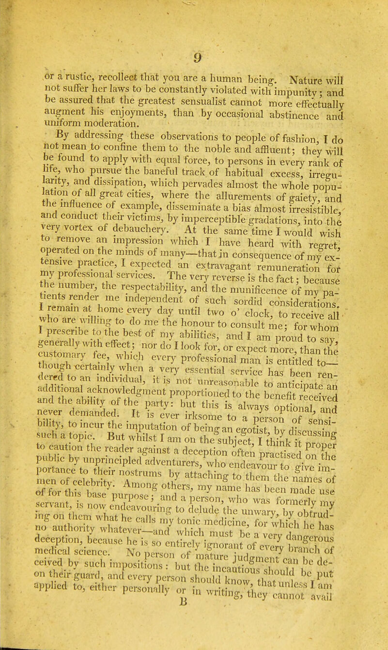 or a rustic, recollect that you are a human being. Nature will not suffer her laws to be constantly violated with impunity; and be assured that the greatest sensualist cannot more effectually augment his enjoyments, than by occasional abstinence and uniform moderation. By addressing these observations to people of fashion, I do not mean to confine them to the noble and affluent; they will be found to apply with equal force, to persons in every rank of lite, who pursue the baneful track, of habitual excess, irregu- larity, and dissipation, which pervades almost the whole popu- lation of all great cities, where the allurements of gaiety, and the influence of example, disseminate a bias almost irresistible, and conduct their victims, by imperceptible gradations, into the ery vortex of debauchery. At the same time I would wish to remove an impression which I have heard with regret operated on the minds of many—that in consequence of my ex- tensive practice, I expected an extravagant remuneration for my professional services. The very reverse is the fact j because he number, the respectability, and the munificence of my pa- ientS render me independent of such sordid considerations I remain at home every day until two o' clock, to receive a i' vho are wilhng to do me the honour to consult me; for whom I prescribe to the best of my abilities, and I am proud to ,T generally with effect; nor do I look for or expeTn ore th,n t?3 customary foe which every P-fossionaS^^ though certainly when a very essential service has been Jl dera te an individual, it is'not ttitfeasoS^lS® agonal acknowledgment proportioned to the benefitSrvS and the ability of the party: but this is always optional and never demand d It jg ^ ^ .. to caution the reader against a deception ffi pa thed onT pomnee^rrnCiplf endeavSfo gi^e i ! medical science. No i$^&2$^^& ceived by such impositions : but the mcni iW i ,, , dc'~ on their guard, and every person shon tl0USf]s^uld be put applied to, eit'her person^ 0r in £^ t tha^nlcss I an, v y w m wilting, they cannot avail