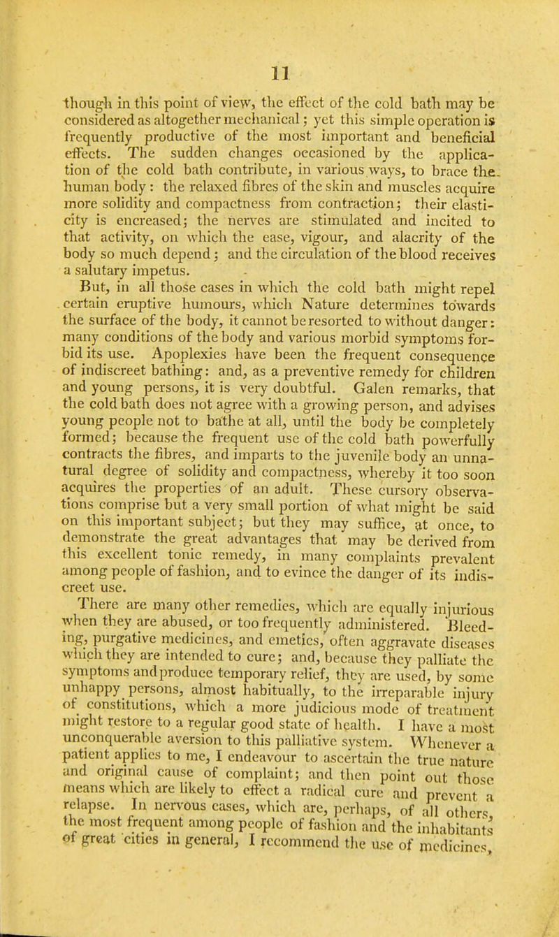 considered as altogether mechanical; yet this simple operation is frequently productive of the most important and beneficial effects. The sudden changes occasioned by the applica- tion of the cold bath contribute, in various ways, to brace the human body : the relaxed fibres of the skin and muscles acquire more solidity and compactness from contraction; their elasti- city is encreased; the nerves are stimulated and incited to that activity, on which the ease, vigour, and alacrity of the body so much depend; and the circulation of the blood receives a salutary impetus. But, in all those cases in which the cold bath might repel certain eruptive humours, which Nature determines towards the surface of the body, it cannot be resorted to without danger: many conditions of the body and various morbid symptoms for- bid its use. Apoplexies have been the frequent consequence of indiscreet bathing: and, as a preventive remedy for children and young persons, it is very doubtful. Galen remarks, that the cold bath does not agree with a growing person, and advises young people not to bathe at all, until the body be completely formed; because the frequent use of the cold bath powerfully contracts the fibres, and imparts to the juvenile body an unna- tural degree of solidity and compactness, whereby it too soon acquires the properties of an aduit. These cursory observa- tions comprise but a very small portion of what might be said on this important subject; but they may suffice, at once, to demonstrate the great advantages that may be derived from this excellent tonic remedy, in many complaints prevalent among people of fashion, and to evince the danger of its indis- creet use. There are many other remedies, which are equally injurious when they are abused, or too frequently administered. Bleed- ing, purgative medicines, and emetics, often aggravate diseases which they are intended to cure; and, because they palliate the symptoms and produce temporary relief, thty are used, by some unhappy persons, almost habitually, to the irreparable injury of constitutions, which a more judicious mode of treatment might restore to a regular good state of health. I have a most unconquerable aversion to this palliative system. Whenever a patient applies to me, I endeavour to ascertain the true nature and original cause of complaint; and then point out those means which are likely to effect a radical cure and prevent a relapse. In nervous cases, which are, perhaps, of all others' the most frequent among people of fashion and the inhabitants of great cities in general, I recommend the ase of medicines