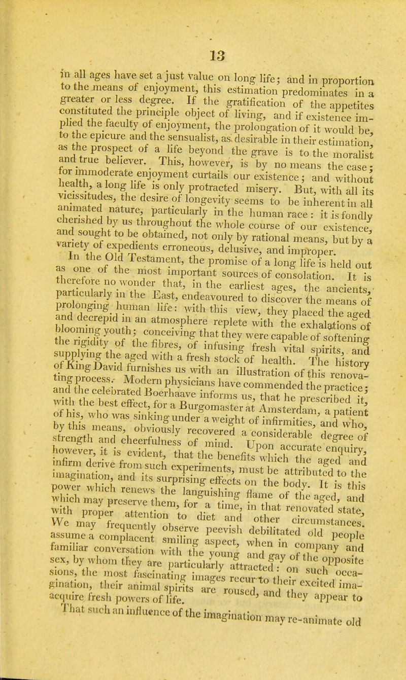 in all ages have set a just value on long life; and in proportion to the means of enjoyment, this estimation predominates in a grater or less degree If the gratification of the appetites constituted the principle object of living, and if existence im- plied the faculty of enjoyment, the prolongation of it would be to he epicure and the sensualist, as, desirable in their estimation an! truPer°b?rCt * J*1 the 8™ is to ^ -oraSs and true believer. This, however, is by no means the case- tofi^T? r?CBrtBift ourexist™<^ and without vfci shudesTh , ™ °nlI Pr°tracted misery- But, with all its S2f5»S^ \? longevity seems to be inherent in all 2 1, ^ P^ icularly in the human race : it is fondly cherished by us throughout the whole course of our existence varied8t0 5 0,;taine^ n0t °u}y ^ rational -eans but J a variety of expedients erroneous, delusive, and improper. 7 as one of f restafe.nt' the Promise of a long life is held out tWfS T* rip°rtant Sol,rces of consolation. It is SS^K^*^ 'vhe ea,Iiest *e particularly n the East, endeavoured to discover the means of prolonging human life: with this view, they placedfluared bloomin^iln  fr* ^ tU S^S fcdSSrSLIT™^they were caPable of softenig th ^htr The^ hi^a With pr„L? IZlil 't r\ ei t,'rat re»o«'ted state, assume a complacent ,m:i;„„ L V uem,It.ated old people *■*»2s£«*sr2a 111 sex, by whom they are particularly iJzt ? 7 6 °PP°«te sions, the most fLinaC^s ? *!* °CC*- pnatum, their ;,ni,nal spirits ^££*Z^£^^ acqwire. fresh powers of life ' and they aPPear to That such an influence of the imagination may re-animate old