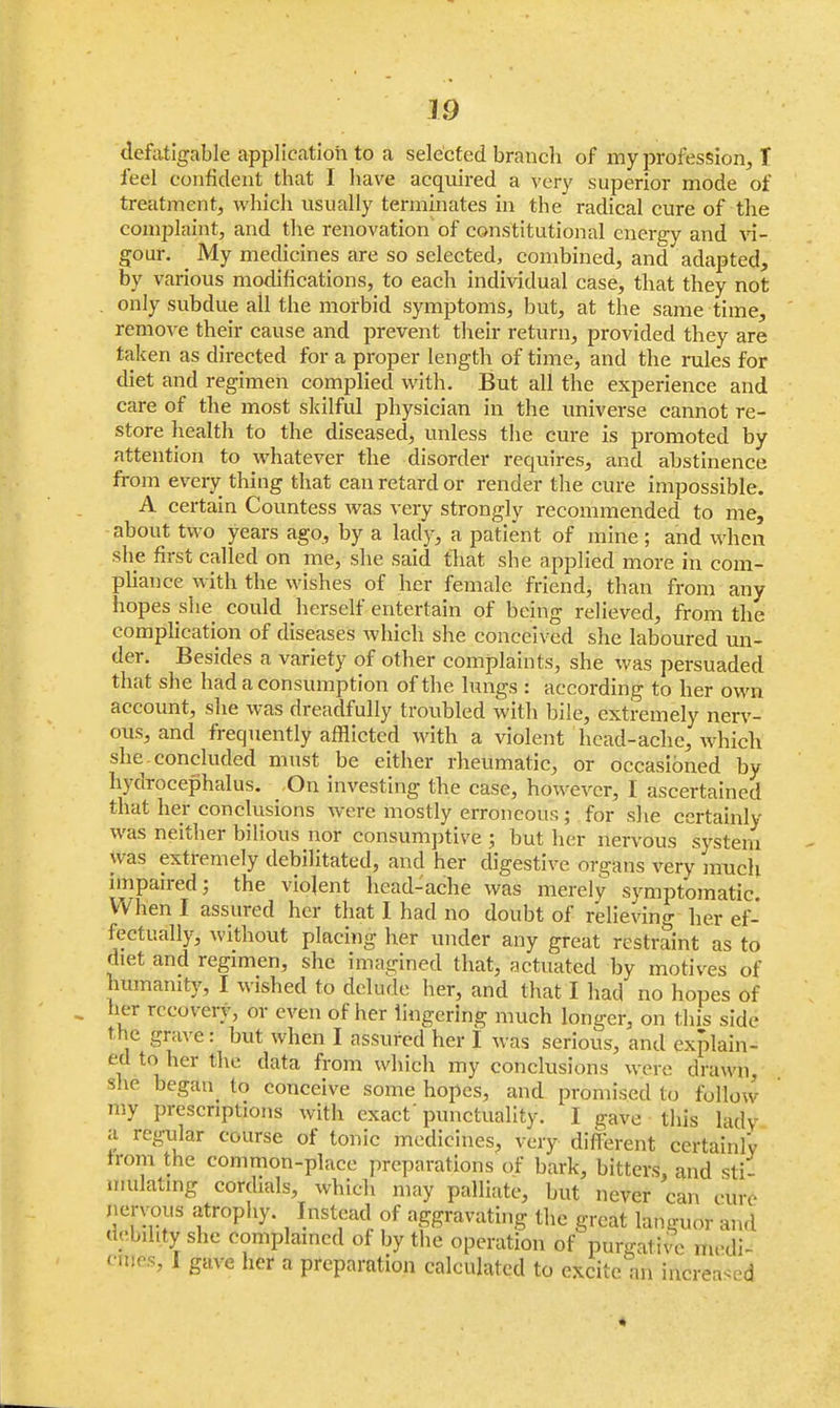 m defatigable application to a selected branch of my profession, T feel confident that I have acquired a very superior mode of treatment, which usually terminates in the radical cure of the complaint, and the renovation'of constitutional energy and vi- gour. My medicines are so selected, combined, and adapted, by various modifications, to each individual case, that they not only subdue all the morbid symptoms, but, at the same time, remove their cause and prevent their return, provided they are taken as directed for a proper length of time, and the rules for diet and regimen complied with. But all the experience and care of the most skilful physician in the universe cannot re- store health to the diseased, unless the cure is promoted by attention to whatever the disorder requires, and abstinence from every thing that can retard or render the cure impossible. A certain Countess was very strongly recommended to me, about two years ago, by a lady, a patient of mine ; and when she first called on me, she said that she applied more in com- pliance with the wishes of her female friend, than from any hopes she could herself entertain of being relieved, from the complication of diseases whidh she conceived she laboured un- der. Besides a variety of other complaints, she was persuaded that she had a consumption of the lungs : according to her own account, she was dreadfully troubled with bile, extremely nerv- ous, and frequently afflicted with a violent head-ache, which she concluded must be either rheumatic, or occasioned by hydrocephalus. On investing the case, however, I ascertained that her conclusions were mostly erroneous; for she certainly was neither bilious nor consumptive ; but her nervous system was extremely debilitated, and her digestive organs very much impaired; the violent head-ache was merely symptomatic. When I assured her that I had no doubt of relieving her ef- fectually, without placing her under any great restraint as to diet and regimen, she imagined that, actuated by motives of humanity, I wished to delude her, and that I had no hopes of her recovery, or even of her lingering much longer, on this side t he grave: but when I assured her I was serious, and explain- ed to her the data from which my conclusions were drawn, she began to conceive some hopes, and promised to follow my prescriptions with exact'punctuality. I gave this ladv a regular course of tonic medicines, very different certainly from the common-place preparations of bark, bitters, and sti- mulating cordials, which may palliate, but never can cure nervous atrophy. Instead of aggravating the great languor and debility she complained of by the operation of purgative nudi- cmes, I gave her a preparation calculated to excite an increased