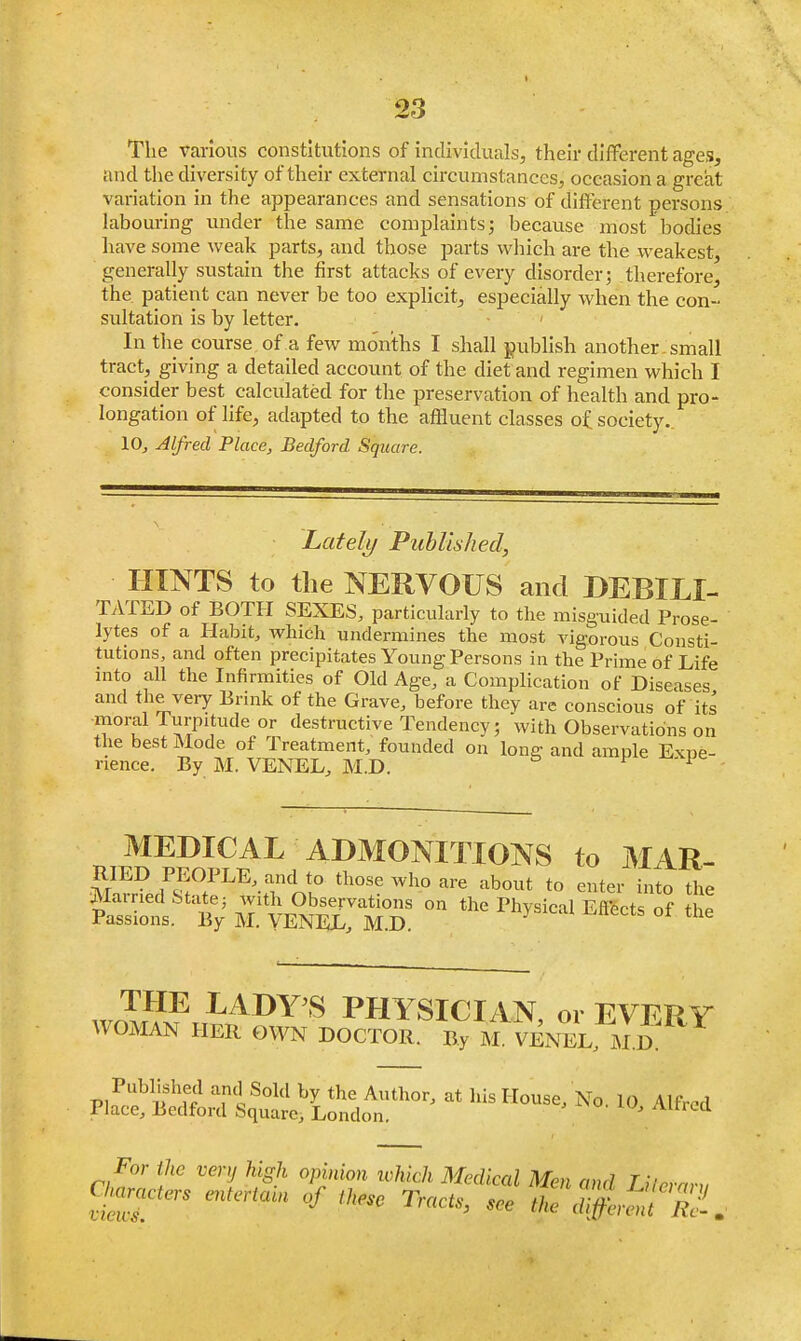 The various constitutions of individuals, their different ages, and the diversity of their external circumstances, occasion a great variation in the appearances and sensations of different persons labouring under the same complaints; because most bodies have some weak parts, and those parts which are the weakest, generally sustain the first attacks of every disorder; therefore, the patient can never be too explicit, especially when the con- sultation is by letter. In the course of a few months I shall publish another, small tract, giving a detailed account of the diet and regimen which I consider best calculated for the preservation of health and pro- longation of life, adapted to the affluent classes o£ society., 10, Alfred Place, Bedford Square. Lately Published, HINTS to the NERVOUS and DEBILI- TATED of BOTH SEXES, particularly to the misguided Prose- lytes of a Habit, which undermines the most vigorous Consti- tutions, and often precipitates Young Persons in the Prime of Life into all the Infirmities of Old Age, a Complication of Diseases and the very Brink of the Grave, before they are conscious of its moral Turpitude or destructive Tendency; with Observations on the best Mode of Treatment, founded on long and ample Expe- rience. By M. VENEL, M.D. * MEDICAL ADMONITIONS to MAR- RIED PEOPLE, and to those who are about to enter into the Married State; with Observations on the Physical Effects of the Passions. By M. VENEL, M D THE LADY'S PHYSICIAN, 01 EVERY WOMAN HER OWN DOCTOR. By M. VENEL MD. Published and Sold by the Author, at his House, No. 10 Alfred Place, Bedford Square, London. J Altrea For the very high opinion which Medical Men and Lileram Charters entertcan of these Tracts, see the d^t Zl.