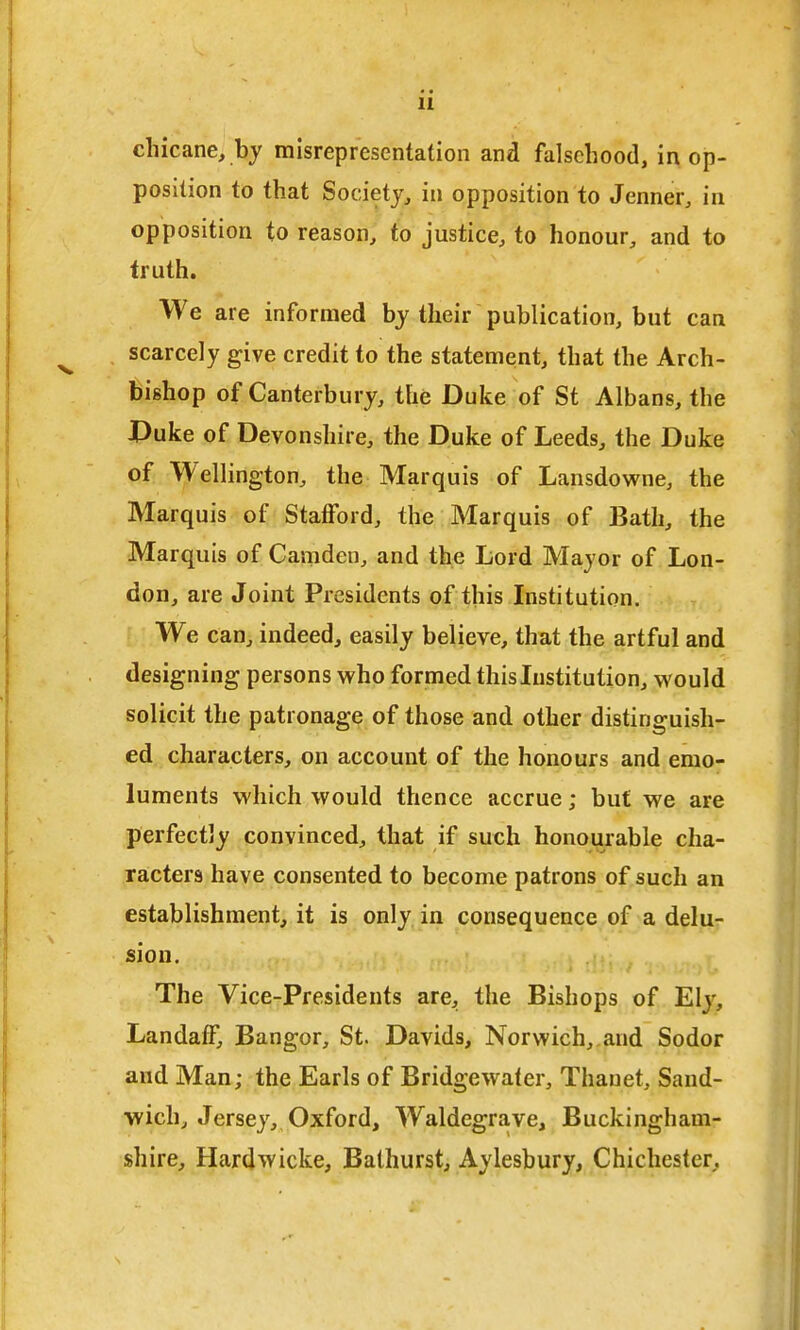 chicane, by misrepresentation and falsehood, in op- position to that Society, in opposition to Jenner, in opposition to reason, to justice, to honour, and to truth. We are informed by their publication, but can scarcely give credit to the statement, that the Arch- bishop of Canterbury, the Duke of St Albans, the X>uke of Devonshire, the Duke of Leeds, the Duke of Wellington, the Marquis of Lansdowne, the Marquis of Stafford, the Marquis of Bath, the Marquis of Camden, and the Lord Mayor of Lon- don, are Joint Presidents of this Institution. We can, indeed, easily belieye, that the artful and designing persons who formed thisListitution, would solicit the patronage of those and other distinguish- ed characters, on account of the honours and emo- luments which would thence accrue; but we are perfectly convinced, that if such honourable cha- racters have consented to become patrons of such an establishment, it is only in consequence of a delu- sion. The Vice-Presidents are, the Bishops of Ely, Landaff, Bangor, St. Davids, Norwich,, and Sodor and Man; the Earls of Bridgewater, Thauet, Sand- wich, Jersey, Oxford, Waldegrave, Buckingham- shire, Hardwicke, Bathurst, Aylesbury, Chichester,