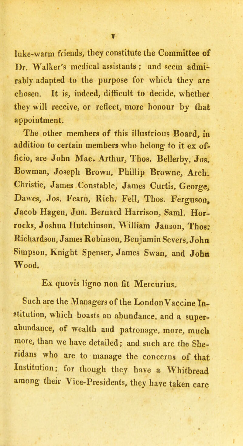 ▼ ■ luke-warm friends^ they constitute the Committee of Dr. Walker's medical assistants; and seem admi- rably adapted to the purpose for which they are chosen. It is, indeed, difficult to decide, whether ^ they will receive, or reflect, more honour by that appointment. The other members of this illustrious Board, in addition to certain members who belong to it ex of- ficio, are John Mac. Arthur, Thos. Bellerby, Jos. Bowman, Joseph Brown, Phillip Browne, Arch. Christie, James Constable, James Curtis, George^ Dawes, Jos. Fearn, Rich. Fell, Thos. Ferguson, Jacob Hagen, Jun. Bernard Harrison, Saml. Hor- rocks, Joshua Hutchinson, \'\'illiam Janson, Thos: Richardson, James Robinson, Benjamin Severs, Joha Simpson, Knight Spenser, James Swan, and John Wood. Ex quovis Hgno non fit Mercurius. Such are the Managers of the LondonVaccine In- stitution, which boasts an abundance, and a super- abundance, of wealth and patronage, more, much more, than we have detailed; and such are the She- ndans who are to manage the concerns of that Institution; for though they have a Whitbread among their Vice-Presidents, they have taken care I