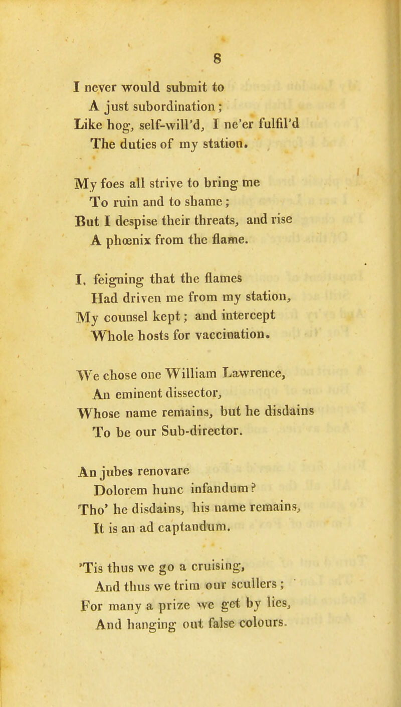 I never would submit to A just subordination; Like hog, self-will'd, I ne'er fulfil'd The duties of my station. My foes all strive to bring me To ruin and to shame; But I despise their threats, and rise A phoenix from the flame. I, feigning that the flames Had driven me from my station. My counsel kept; and intercept Whole hosts for vaccination. We chose one William Lawrence, An eminent dissector. Whose name remains, but he disdains To be our Sub-director. An jubes renovare Dolorem hunc infandum ? Tho' he disdains, his name remains. It is an ad captandum. 'Tis thus we go a cruising. And thus we trim our scullers; For many a prize we get by lies. And hanging out false colours.