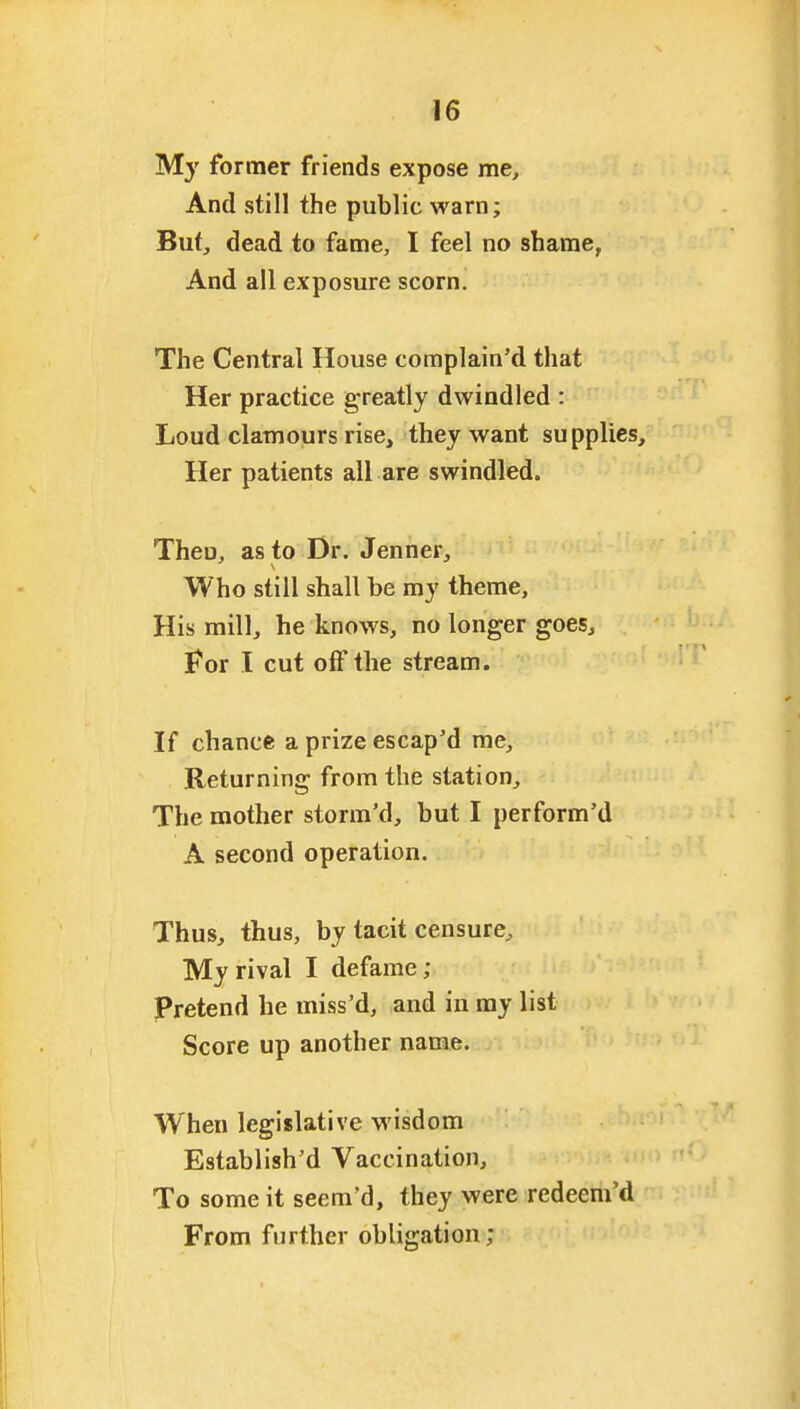 M}' former friends expose me. And still the public warn; But, dead to fame, I feel no shame, And all exposure scorn. The Central House complain'd that Her practice greatly dwindled : Loud clatnours rise, they want supplies. Her patients all are swindled. Theu, as to Dr. Jenner, Who still shall be my theme. His mill, he knows, no longer goes, For I cut off the stream. If chance a prize escap'd me. Returning from the station. The mother storm'd, but I perform'd A second operation. Thus, thus, by tacit censure. My rival I defame; pretend he miss'd, and in my list Score up another name. When legislative wisdom Establish'd Vaccination, To some it seem'd, they were redeem'd From further obligation;