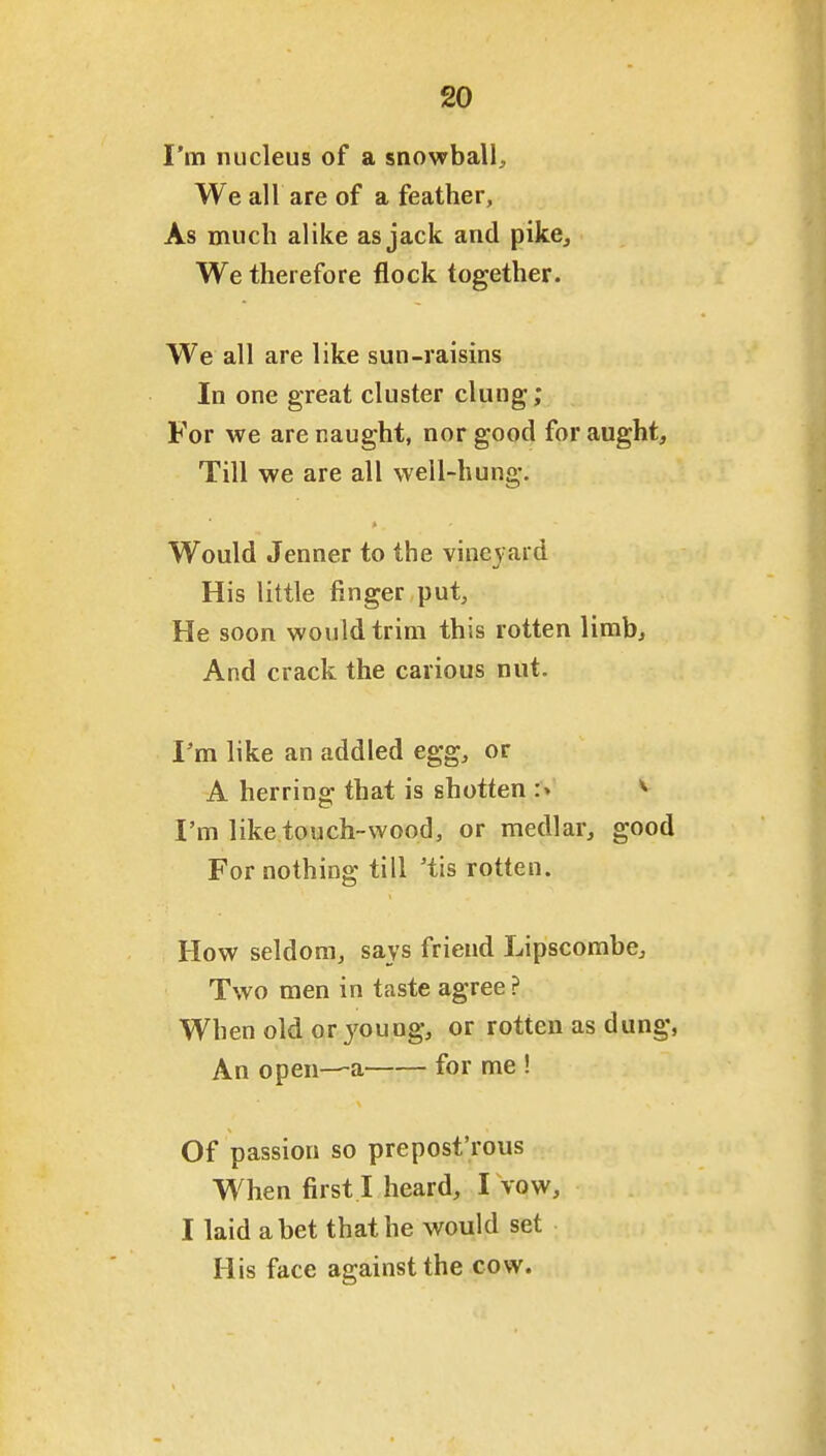 I'm nucleus of a snowball. We all are of a feather. As much alike as jack and pike. We therefore flock together. We all are like sun-raisins In one great cluster clung; For we are naught, nor good for aught. Till we are all well-hung. Would Jenner to the vineyard His little finger put. He soon would trim this rotten limb. And crack the carious nut. I'm like an addled egg, or A herrino- that is shotten :> ^ I'm like touch-wood, or medlar, good For nothing till 'tis rotten. How seldom, says friend Lipscombe, Two men in taste agree ? When old or young, or rotten as dung, An open—a for me ! Of passion so prepost'rous When first I heard, I vow, I laid abet that he would set His face against the cow.