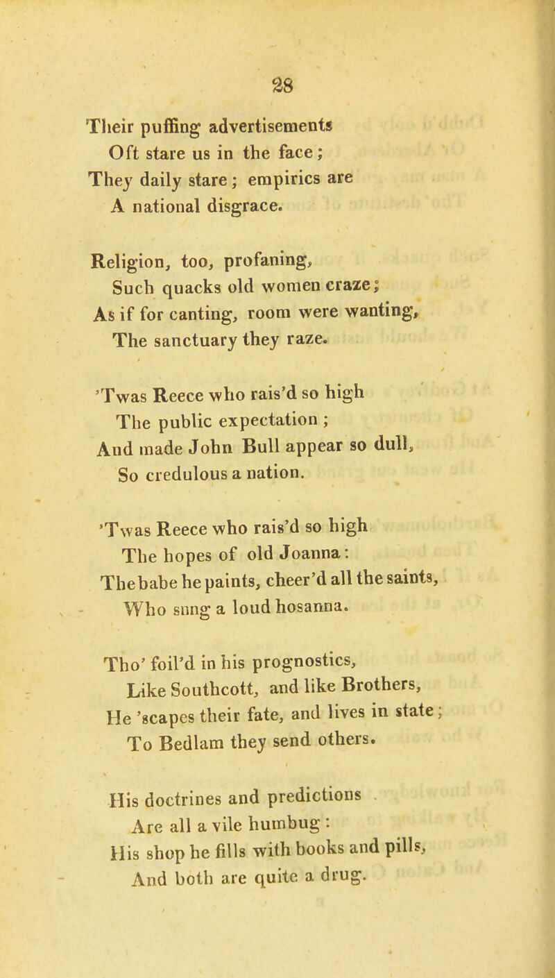 Their puffing advertisements Oft stare us in the face; They daily stare; empirics are A national disgrace. Religion, too, profaning. Such quacks old women craze; As if for canting, room were wanting. The sanctuary they raze. 'Twas Reece who rais'd so high The public expectation; And made John Bull appear so dull. So credulous a nation. 'Twas Reece who rais'd so high The hopes of old Joanna: Thebabe he paints, cheer'd all the saints. Who snng a loud hosanna. Tho' foil'd in his prognostics. Like Southcott, and like Brothers, He 'scapes their fate, and lives in state; To Bedlam they send others. His doctrines and predictions Are all a vile humbug : His shop he fills with books and pills. And both are quite a drug.