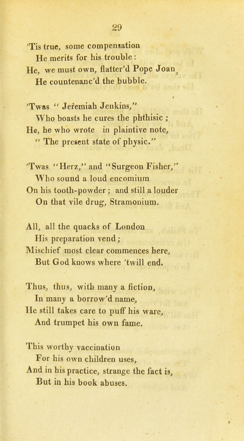 'Tis true, some compensation He merits for his trouble: He, we must own, flatter'd Pope Joan^ He countenanc'd the bubble. 'Twas  Jeremiah Jenkins, Who boasts he cures the phthisic ; He, he who wrote in plaintive note,  The present state of physic. 'Twas *'Herz, and ''Surgeon Fisher, Who sound a loud encomium On his tooth-powder; and still a louder On that vile drug. Stramonium. All, all the quacks of London His preparation vend; Mischief most clear commences here. But God knows where 'twill end. Thus, thus, with man}' a fiction. In many a borrow'd name. He still takes care to puff his ware. And trumpet his own fame. This worthy vaccination For his own children uses. And in his practice, strange the fact is. But in his book abuses.