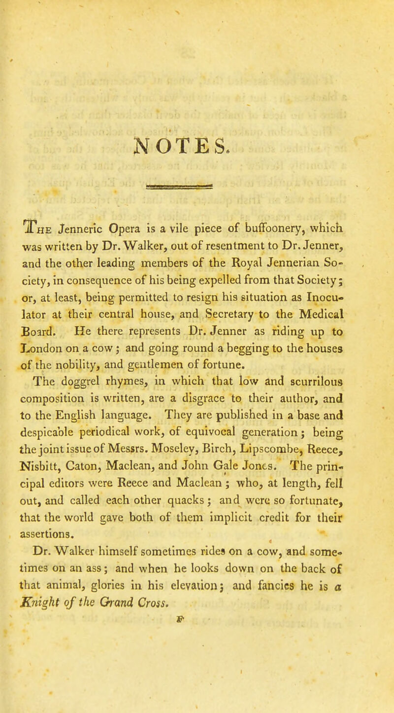 NOTES. ^HE Jenneric Opera is a vile piece of buffoonery, which was written by Dr. Walker, out of resentment to Dr. Jenner, and the other leading members of the Royal Jennerian So- ciety, in consequence of his being expelled from that Society; or, at least, being permitted to resign his situation as Inocu- lator at their central house, and Secretary to the Medical Board. He there represents Dr. Jenner as riding up to London on a cow and going round a begging to the houses of the nobility, and gentlemen of fortune. The doggrel rhymes, in which that low and scurrilous composition is written, are a disgrace to their author, and to the English language. They are published in a base and despicable periodical work, of equivocal generation; being the joint issue of Messrs. Moseley, Birch, Lipscombe, Reece, Nisbitt, Caton, Maclean, and John Gale Jones. The prin- cipal editors were Reece and Maclean ; who, at length, fell out, and called each other quacks; and were so fortunate, that the world gave both of them implicit credit for their assertions. Dr. Walker himself sometimes rides on a cow, and some- times on an ass; and when he looks down on the back of that animal, glories in his elevation j and fancies he is a Knight of the Grand Cross.