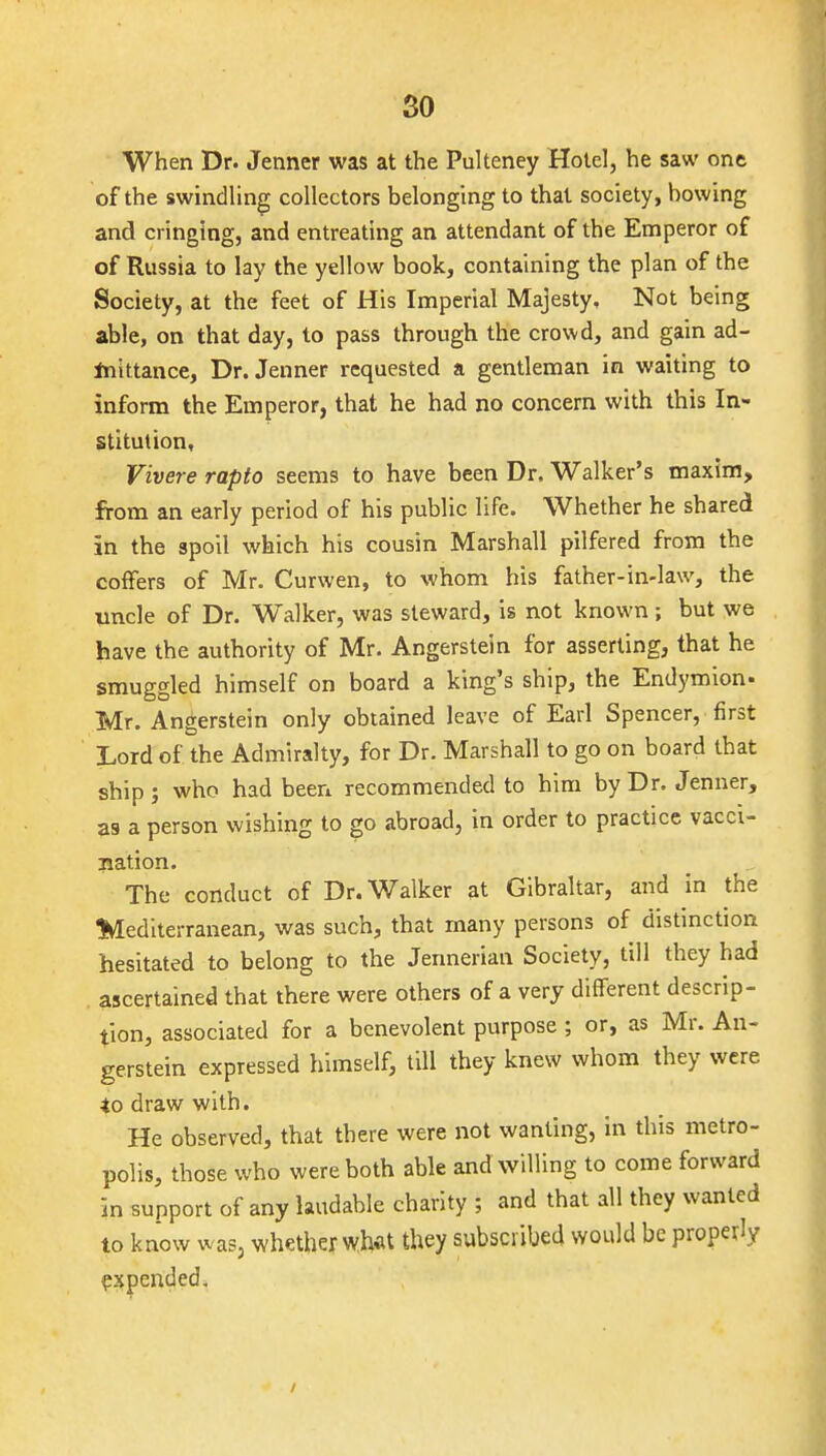 so When Dr. Jenner was at the Pulteney Hotel, he saw one of the swindling collectors belonging to that society, bowing and cringing, and entreating an attendant of the Emperor of of Russia to lay the yellow book, containing the plan of the Society, at the feet of His Imperial Majesty, Not being able, on that day, to pass through the crowd, and gain ad- Inittance, Dr. Jenner requested a gentleman in waiting to inform the Emperor, that he had no concern with this In- stitution, Vivere rapfo seems to have been Dr. Walker's maxim, from an early period of his public life. Whether he shared in the spoil which his cousin Marshall pilfered from the coffers of Mr. Curwen, to whom his father-in-law, the vncle of Dr. W^alker, was steward, is not known; but we have the authority of Mr. Angerstein for asserting, that he smuggled himself on board a king's ship, the Endymion- Mr. Angerstein only obtained leave of Earl Spencer, first Lord of the Admiralty, for Dr. Marshall to go on board that ship; who had been recommended to him by Dr. Jenner, 39 a person wishing to go abroad, in order to practice vacci- nation. The conduct of Dr. Walker at Gibraltar, and in the %Iediterranean, was such, that many persons of distinction hesitated to belong to the Jennerian Society, till they had . ascertained that there were others of a very different descrip- tion, associated for a benevolent purpose ; or, as Mr. An- gerstein expressed himself, till they knew whom they were *o draw with. He observed, that there were not wanting, in this metro- polis, those who were both able and willing to come forward in support of any laudable charity ; and that all they wanted to know was, whether wh«t they subscribed would be properly expended. /