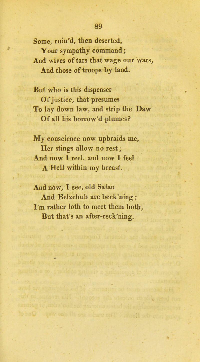 Some, ruin'd, then deserted. Your sympathy command; And wives of tars that wage our wars. And those of troops by land. But who is this dispenser Of justice, that presumes To lay down law, and strip the Daw Of all his borrowed plumes? My conscience now upbraids me. Her stings allow no rest; And now I reel, and now I feel A Hell within ray breast. And now, I see, old Satan And Belzebub are beck'ning; I'm rather loth to meet them both. But that's an aftei;-reck'ning.