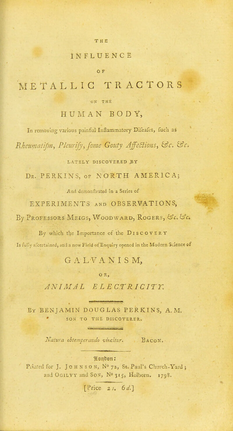 THE INFLUENCE 0 F METALLIC TRACTORS ON THt HUMAN BODY, Id removing various painful Inflammatory Difeafcs, fuch as Rheumatijm, Pleiirify, fome Gouty AffeftionSi &c. &Ci LATELY DISCOVERED JY Dr. PERKINS, of NORTH AMERICA; And demonftrated in a Series of EXPERIMENTS and OBSERVATIONS, By Professors Meigs, Woodward, Rogers, &c.&a By which the Importance of the Discovery Is fully ascertained, and a new Field ofEnquiry opened in the Modern Science of G A LVA N I S M, O R, ANIMAL E LE CTRICITK By BENJAMIN DOUGLAS PERKINS, A.M. • SON TO THE DISCOVERER. Katura cbtempcrar.Jo vincitur. Bacon. Sontion: Printed for J. J o H N s O N, N° jz, St. Paul's Chinch-Yard ; and Ogilvy and Son, ^315, Holboin. 1798. [Price zs. 6d.]