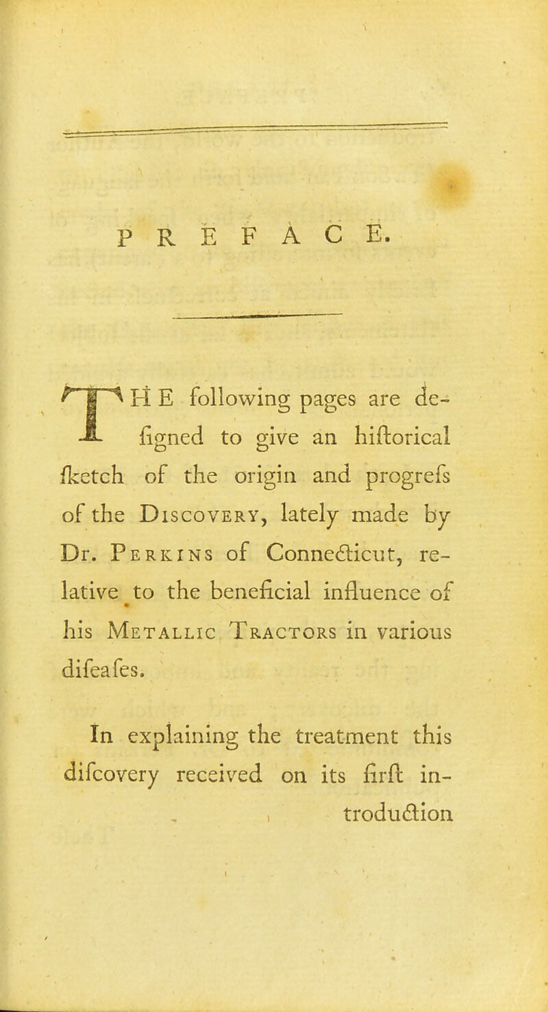 PREFACE. ^ I A H E following page9 are de- -E- figned to give an hiftoricai /ketch of the origin and progrefs of the Discovery, lately made by Dr. Perkins of Connecticut, re- lative to the beneficial influence of his Metallic Tractors in various difeafes. In explaining the treatment this difcovery received on its firft in- i troduclion