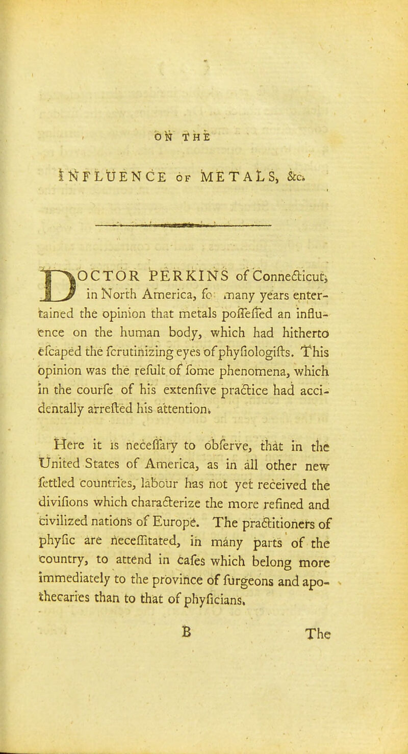 ItsFLtJENCE of kETALS, Sec ip\OCTOR PERKINS of Connecticut* JL^ in North America, fo: many years enter- tained the opinion that metals poffefled an influ- ence on the human body, which had hitherto efcaped the fcrutinizing eyes of phyfiologifts. This opinion was the refult of fome phenomena, which in the courfe of his extenfive practice had acci- dentally arretted his attention Here it is necefiary to obferve, that in the United States of America, as in all other new fettled countries, labour has not yet received the divifions which characterize the more refined and civilized nations of Europe. The practitioners of phyfic are rieceffitated, in many parts of the country, to attend in cafes which belong more immediately to the province of fiirgeons and apo- thecaries than to that of phyficians.
