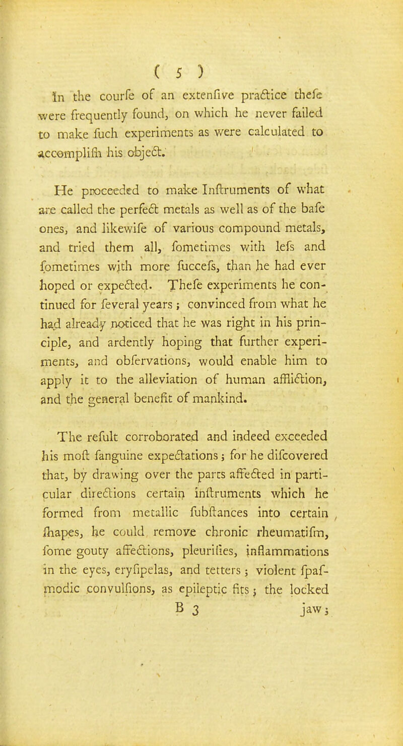 In the courfe of an extenfive practice thefe were frequently found, on which he never failed to make fuch experiments as were calculated to accomplim his object. He proceeded to make Inftruments of what are called the perfect metals as well as of the bafe ones, and likewife of various compound metals, and tried them all, fometimes with lefs and fometimes with more fuccefs, than he had ever hoped or expected. Thefe experiments he con- tinued for feveral years; convinced from what he had already noticed that he was right in his prin- ciple, and ardently hoping that further experi- ments, and obfervations, would enable him to apply it to the alleviation of human affliction, and the general benefit of mankind. The refult corroborated and indeed exceeded his moft fanguine expectations j for he difcovered that, by drawing over the parts affected in parti- cular directions certain inftruments which he formed from metallic fubftances into certain , {napes, he could remove chronic rheumatifm, fome gouty affections, pleurilies, inflammations in the eyes, eryfipelas, and tetters; violent fpaf- modic eonvulfions, as epileptic fits j the locked B 3 jaw j