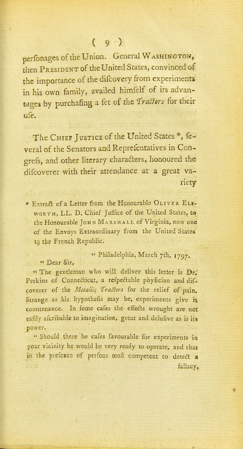perfonages of the Union. General Washington, then President of the United States, convinced of the importance of the difcovery from experiments in his own family, availed himfelf of its advan- tages by purchafing a fet of the frafim for their ufe. The Chie? Justice of the United States *3 fe- veral of the Senators and Reprefentatives in Con- grefs, and other literary chara£ters, honoured the difcoverer with their attendance at a great va- riety * Extrafl of a Letter from the Honourable Oliver Els- worth, LL. D. Chief Juftice of the United States, to the Honourable John Marshall of Virginia, now one of the Envoys Extraordinary from the United States to. the French Republic. Philadelphia, March 7th, 1797. Dear Sir, The gentleman who will deliver this letter is Dr. Perkins of Conne&icut, a refpedtable phyfician and dif- coverer of the Metallic Trailers for the relief of pain. Strange as his hypothecs may be, experiments give it countenance. In fome cafes the efFedts wrought are not eafily afcribable to imagination, great and delufive as is its power. Should there be cafes favourable for experiments in your vicinity he would be very ready to operate, and thai in the prefence of perfons moll competent to deteft a fallacy,