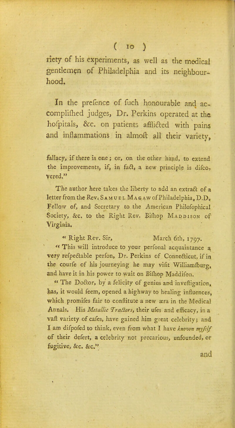 ricty of his experiments, as well as the medical gentlemen of Philadelphia and its neighbour- hood. In the prefence of fuch honourable and ac- complifhed judges, Dr. Perkins operated at the hofpitals, &c. on patients afflicted with pains and inflammations in almoft all their variety, fallacy, if there is one; or, on the other hand, to extend the improvements, if, in fact, a new principle is difco-. vered, The author here takes the liberty to add an extract of a letter from the Rev, SamuelMagaw of Philadelphia, D.D. Fellow of, and Secretary to the American Philofophical Society, &c. to the Right Rev. Bifhop Maddison of Virginia. « Right Rev. Sir, March 6th, 1797. ** This will introduce to your perfonal acquaintance a very refpedlable perfon, Dr. Perkins of Connecticut, if in the courfe of his journeying he may vifit Williamfburg, and have it in his power to wait on Bilhop Maddifon.  The Doctor, by a felicity of genius and investigation, has, it would feem, opened a highway to healing influences, which promifes fair to conftitute a new aera in the Medical Annals. His Metallic Trattors, their ufes and efficacy, in a vaft variety of cafes, have gained him great celebrity; and I am difpofed to think, even from what I have known myfelf of their defert, a celebrity not precarious, unfounded, or fugitive, &c. &c. and