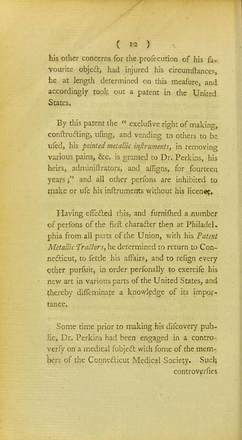 ( *2 ) his other concerns for the profecution of his fa*, vourite object, had injured his circumftances, he at length determined on this meafure, and accordingly took out a patent in the United States, By this patent the  exelufive right of making, conftructing, ufing, and vending to others to be ufed, his pointed metallic inftruments, in removing various pains, &c. is granted to Dr. Perkins, his heirs, adminiftrators, and afligns, for fourteen years j and all other perfons are inhibited to make or ufe his inftruments without his licenae. Having effected this, and furnifhed a number of perfons of the firft character then at Philadel. phia from all parts of the Union, with his Patent Metallic Tractors, he determined to return to Con- necticut, to fettle his affairs, and to refign every other purfuit, in order perfonally to exercife his new art in various parts of the United States, and ^hereby diffeminate a knowledge pf its impor- tance. Some time prior to making his difcovery puh- lic, Dr. Perkins had been engaged in a contro- verfy on a medical fubject with fome of the mem- bers of the Connecticut Medical Society. Such controverfies