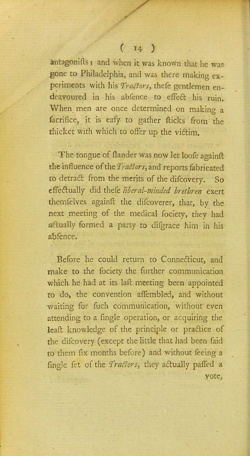 antagonifls $ and when it was known that he was gone to Philadelphia, and was there making ex- periments with his Traftors, thefe gentlemen en- deavoured in his abfence to effect his ruin. When men are once determined on making a facrifice, it is eafy to gather flicks from the thicket with which to offer up the victim. The tongue of flander was now let loofe againft the influence of the Traffors, and reports fabricated to detract from the merits of the difcovery. So effectually did thefe liberal-minded brethren exert themfelves againft the difcoverer, that, by the next meeting of the medical fociety, they had actually formed a party to difgrace him in his abfence. Before he could return to Connecticut, and make to the fociety the further communication which he had at its laft meeting been appointed to do, the convention affembled, and without •waiting for fuch communication, without even attending to a fingle operation, or acquiring the leaft knowledge of the principle or praftice of the difcovery (except the little that had been faid to them fix months before) and without feeing a fingle fet of the Fraffors, they actually paffed a vote,