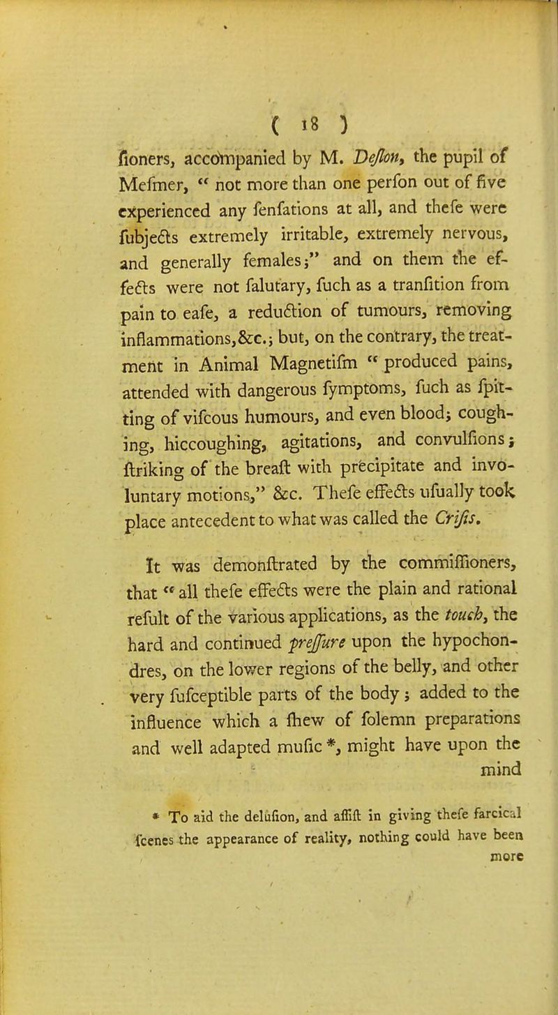 fioners, accompanied by M. De/lon, the pupil of Mefmer, not more than one perfon out of five experienced any fenfations at all, and thefe were fubje&s extremely irritable, extremely nervous, and generally females and on them the ef- fects were not falutary, fuch as a tranfition from pain to eafe, a reduction of tumours, removing innammationsj&c.; but, on the contrary, the treat- ment in Animal Magnetifm produced pains, attended with dangerous fymptoms, fuch as fpit- ting of vifcous humours, and even blood; cough- ing, hiccoughing, agitations, and convulfionsi ftriking of the breaft with precipitate and invo- luntary motions,'' &c. Thefe effe&s ufually took place antecedent to what was called the Crifis. It was demonftrated by the commiflioners, that all thefe effe&s were the plain and rational refult of the various applications, as the touch, the hard and continued frejfure upon the hypochon- dres, on the lower regions of the belly, and other very fufceptible parts of the body j added to the influence which a mew of folemn preparations and well adapted mufic *, might have upon the mind * To aid the delufion, and aflift in giving thefe ftrcical fcenes the appearance of reality, nothing could have been more
