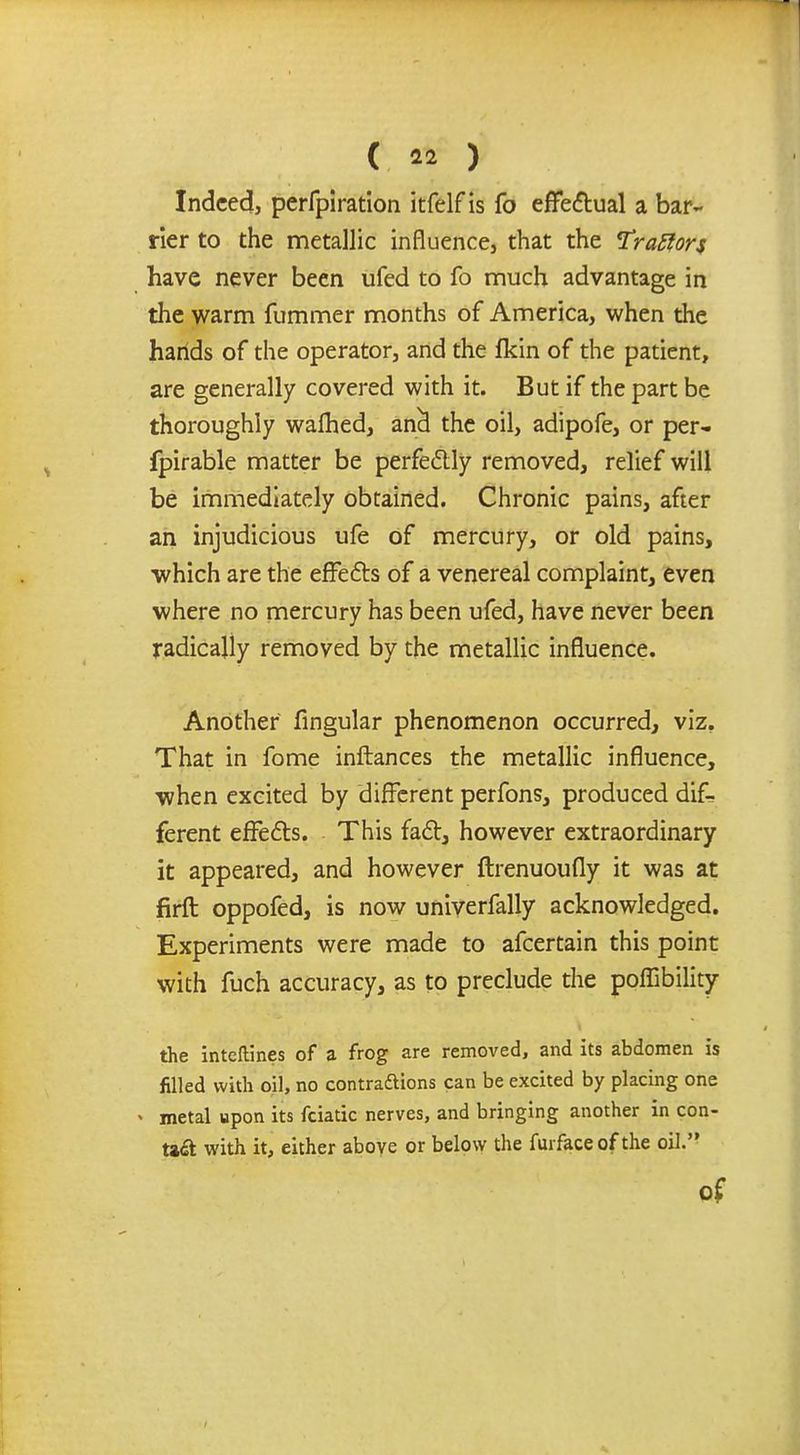 Indeed, perfpiration itfelfis fo effectual a bar- rier to the metallic influence, that the TraSiors have never been ufed to fo much advantage in the warm fummer months of America, when the hands of the operator, and the fkin of the patient, are generally covered with it. But if the part be thoroughly walhed, ana! the oil, adipofe, or per- fpirable matter be perfectly removed, relief will be immediately obtained. Chronic pains, after an injudicious ufe of mercury, or old pains, which are the effects of a venereal complaint, even where no mercury has been ufed, have never been radically removed by the metallic influence. Another Angular phenomenon occurred, viz. That in fome inftances the metallic influence, when excited by different perfons, produced dif- ferent effects. This fact, however extraordinary it appeared, and however ftrenuoufly it was at firft oppofed, is now univerfally acknowledged. Experiments were made to afcertain this point with fuch accuracy, as to preclude the poffibility the inteftines of a frog are removed, and its abdomen is filled with oil, no contractions can be excited by placing one • metal upon its fciatic nerves, and bringing another in con- ta<a with it, either above or below the furface of the oil.'' of