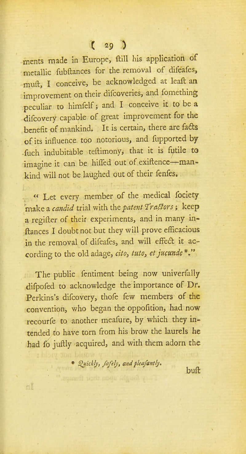 ( *9 ) ments made in Europe, (till his application of metallic fubftances for the removal of difeafes, muft, I conceive, be acknowledged at leaft an improvement on their difcoveries, and fomething peculiar to himfelf j and I conceive it to be a difcovery capable of great improvement for the benefit of mankind. It is certain, there are facts of its influence, too notorious, and fupported by -fuch indubitable teftimony, that it is futile to imagine it can be hifled out of exiftence—man- kind will not be laughed out of their fenfes.  Let every member of the medical fociety make a candid trial with the patent Tractors> keep a regifter of their experiments, and in many in- ftances I doubt not but they will prove efficacious in the removal of difeafes, and will effect it ac- cording to the old adage, cito, tuto, et jucunde *  The public fentiment being now univerfally difpofed to acknowledge the importance of Dr. Perkins's difcovery, thofe few members of the convention, who began the oppofition, had now recourfe to another meafure, by which they in- tended to have torn from his brow the laurels he had fo juftly acquired, and with them adorn the • Quickly, fafely, and fleafantly, buft