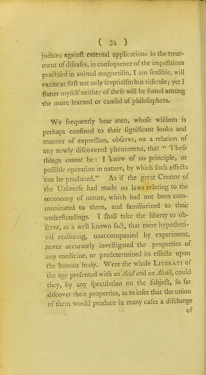 judices againft external applications in the treat- ment of difeafes, in confequence of the impofitions pra&ifed in animal magnetifm, I am fenfible, will excite at firft not only fcepticifm but ridicule; yet I flatter myfelf neither of thefe will be found among the more learned or candid of philofophers. We frequently hear men, whofe wifdom is perhaps confined to their fignificant looks and manner of expreffion, obferve, on a relation of any newly difcovered phenomena, that  Thefe things cannot be : I know of no principle, or poffible operation in nature, by which fuch effefts can be produced. As if the great Creator of the Univerfe had made no laws relating to the ceconomy of nature, which had not been com- municated to them, and familiarized to their underftandings. I fliall take the liberty to ob- ferve, as a well known fad, that mere hypotheti- cal reafoning, unaccompanied by experiment, ,never accurately inveftigated the properties of any medicine, or predetermined its effects upon the human body. Were the whole Literati of the age prefcnted with an Acid and anAhali, could they, by any fpeculation on the fubjecl, fo far difcover their properties, as to infer that the union of them would produce in many cafes a dilchargc