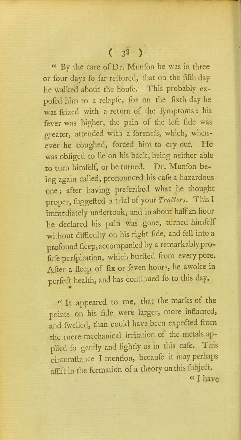 ( 33 )  By the care of Dr. Munfon he was in three or four days fo far reftored, that on the fifth day he walked about the houfe. This probably ex- pofed him to a relapfe, for on the fixth day he was feized with a return of the fymptorns: his fever was higher, the pain of the left fide was greater, attended with a forenefs, which, when- ever he coughed, forced him to cry out. He was obliged to lie on his back, being neither able to turn himfelf, or be turned. Dr. Munfon be- ing again called, pronounced his cafe a hazardous one; after having prefcribed what he thought proper, fuggefted a trial of your %rqBors. This I immediately undertook, and in about half an hour he declared his pain was gone, turned himfelf without difficulty on his right fide, and fell into a profound fleep, accompanied by a remarkably pro- fufe perforation, which burfled from every pore. After a fleep of fix or feven hours, he awoke in perfect, health, and has continued fo to this day. « It appeared to me, that the marks of the points on his fide were larger, more inflamed, and fwelled, than could have been expected from the mere mechanical irritation of the metals ap- plied fo gently and lightly as in this cafe. This circumftance I mention, becaufe it may perhaps affift in the formation of a theory on this fubject.  I have