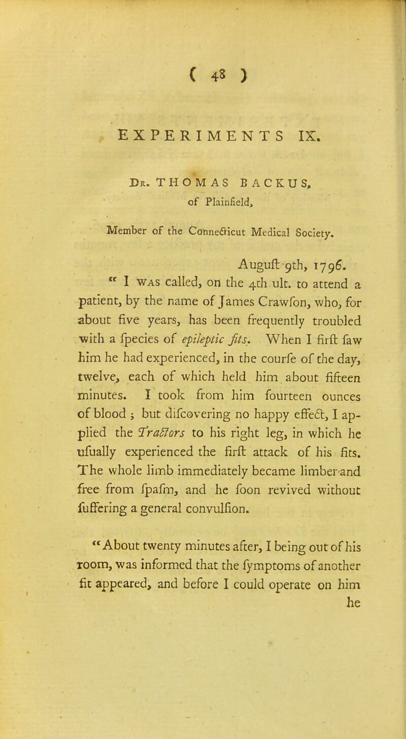 EXPERIMENTS IX. Dr. T H OM AS BACKUS, of Plainfield, Member of the Connecticut Medical Society. Auguft 9th, 1796. Cf I was called, on the 4rJ1.uk. to attend a patient, by the name of James Crawfon, who, for about five years, has been frequently troubled ■with a fpecies of epileptic Jits. When I firft faw him he had experienced, in the courfe of the day, twelve, each of which held him about fifteen minutes. I took from him fourteen ounces of blood ; but difcovering no happy effect, I ap- plied the Urablors to his right leg, in which he ufually experienced the firft attack of his fits. The whole limb immediately became limber and free from fpafm, and he foon revived without fuffering a general convulfion. About twenty minutes after, I being out of his room, was informed that the fymptoms of another fit appeared, and before I could operate on him he