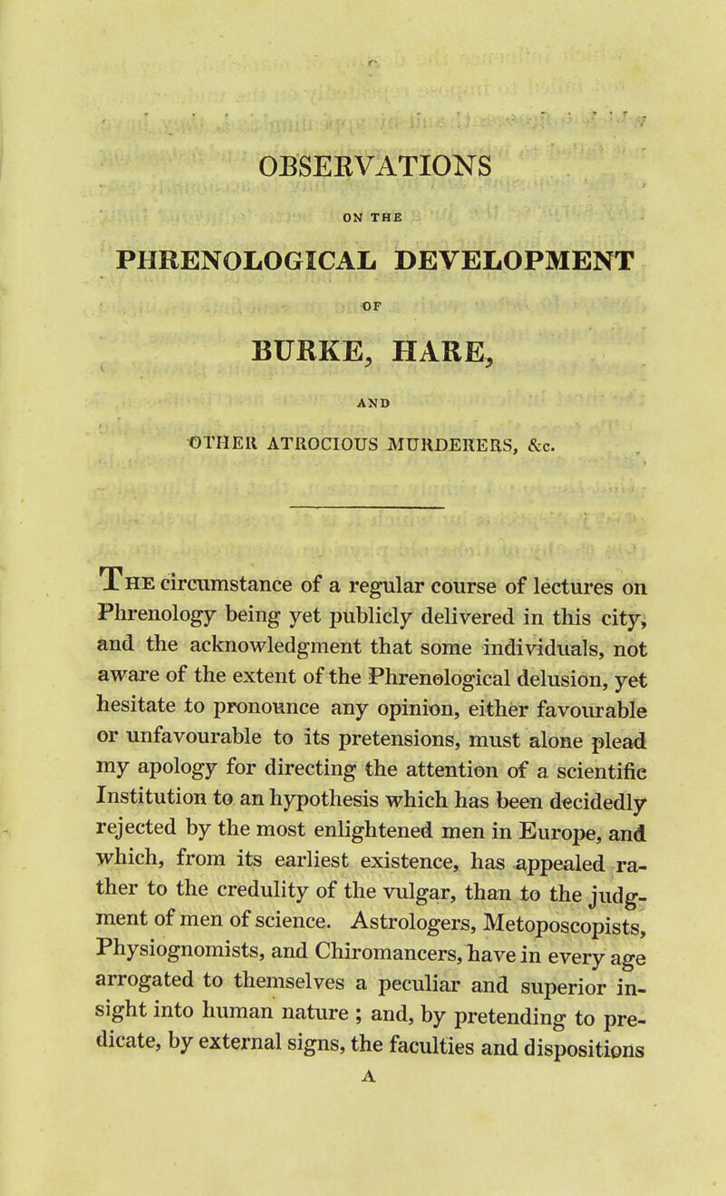 ON THE PHRENOLOGICAL DEVELOPMENT OF BURKE, HARE, AND OTHER ATROCIOUS MURDERERS, &c. The circumstance of a regular course of lectures on Phrenology being yet publicly delivered in this city, and the acknowledgment that some individuals, not aware of the extent of the Phrenological delusion, yet hesitate to pronounce any opinion, either favourable or unfavourable to its pretensions, must alone plead my apology for directing the attention of a scientific Institution to an hypothesis which has been decidedly rejected by the most enlightened men in Europe, and which, from its earliest existence, has appealed ra- ther to the credulity of the vulgar, than to the judg- ment of men of science. Astrologers, Metoposcopists, Physiognomists, and Chiromancers, have in every age arrogated to themselves a peculiar and superior in- sight into human nature ; and, by pretending to pre- dicate, by external signs, the faculties and dispositions