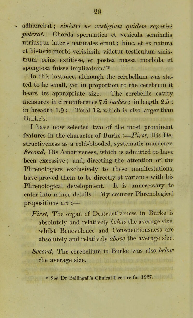 » adhserebat; s'mistri ne vestigium quidem reperiri poterat. Chorda spermatica et vesicula seminalis utriusque lateris naturales erant; hinc, et ex natura et historia morbi verisimile videtur testiculum sinis- trum prius extitisse, et postea massa morbida et spongiosa fuisse implicatum.* In this instance, although the cerebellum was sta- ted to be small, yet in proportion to the cerebrum it bears its appropriate size. The cerebellic cavity measures in circumference 7-6 inches ; in length 2.5 ; in breadth 1.9 ;—Total 12, which is also larger than Burke's. I have now selected two of the most prominent features in the character of Burke :—First, His De- structiveness as a cold-blooded, systematic murderer. Second, His Amativeness, which is admitted to have been excessive; and, directing the attention of the Phrenologists exclusively to these manifestations, have proved them to be directly at variance with his Phrenological development. It is unnecessary to enter into minor details. My counter Phrenological propositions are;— First, The organ of Destructiveness in Burke is absolutely and relatively helow the average size, whilst Benevolence and Conscientiousness are absolutely and relatively above the average size. Second, The cerebellum in Burke was also below the average size. * See Dr Bnllingall's Clinical Lecture for 1827.
