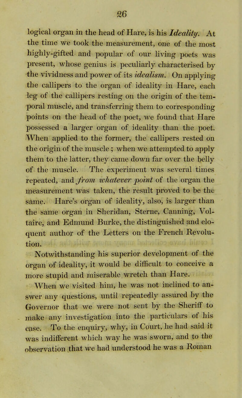 logical organ in the head of Hare, is his Ideality. At the time we took the measurement, one of the most highly-gifted and popular of our living poets was present, whose genius is peculiarly characterised by the vividness and power of its idealism. On applying the callipers to the organ of ideality in Hare, each leg of the callipers resting on the origin of the tem- poral muscle, and transferring them to corresponding points on the head of the poet, we found that Hare possessed a larger organ of ideality than the poet. When applied to the former, the callipers rested on the origin of the muscle ; when we attempted to apply them to the latter, they came down far over the belly of the muscle. The experiment was several times repeated, and from ivkatever point of the organ the measurement was taken, the result proved to be the same. Hare's organ of ideality, also, is larger than the same organ in Sheridan, Sterne, Canning, Vol- taire, and Edmund Burke, the distinguished and elo- quent author of the Letters on the French Revolu- tion. Notwithstanding his superior development of the organ of ideality, it would be difficult to conceive a more stupid and miserable wretch than Hare. When we visited him, he was not inclined to an- swer any questions, until repeatedly assured by the Governor that we were not sent by the Sheriff to make any investigation into the particulars of his case. To the enquiry, why, in Court, he had said it was indifferent which way he was sworn, and to the observation that we had understood he was a Roman