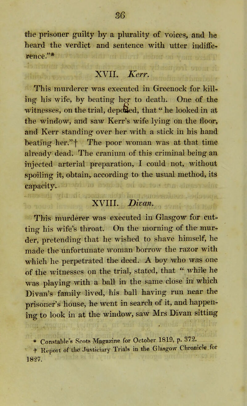 the prisoner guilty by a plurality of voices, and he heard the verdict and sentence with utter indiffe- rence.* XVII. Kerr. This murderer was executed in Greenock for kill- ing his wife, by beating her to death. One of the witnesses, on the trial, depd&ed, that he looked in at the window, and saw Kerr's wife lying on the floor, and Kerr standing over her with a stick in his hand beating her.f The poor woman was at that time already dead. The cranium of this criminal being an injected arterial preparation, I could not, without spoiling it, obtain,, according to the usual method, its capacity- XVIII. Divan. This murderer was executed in Glasgow for cut- ting his wife's throat. On the morning of the mur- der, pretending that he wished to shave himself, he made the unfortunate woman borrow the razor with which he perpetrated the deed. A boy who was one of the witnesses on the trial, stated, that  while he was playing with a ball in the same close in which Divan's family lived, his ball having run near the prisoner's house, he went in search of it, and happen- ing to look in at the window, saw Mrs Divan sitting * Constable's Scots Magazine for October 1819, p. 372. t Report of the Justiciary Trials in the Glasgow Chronicle for 1827.