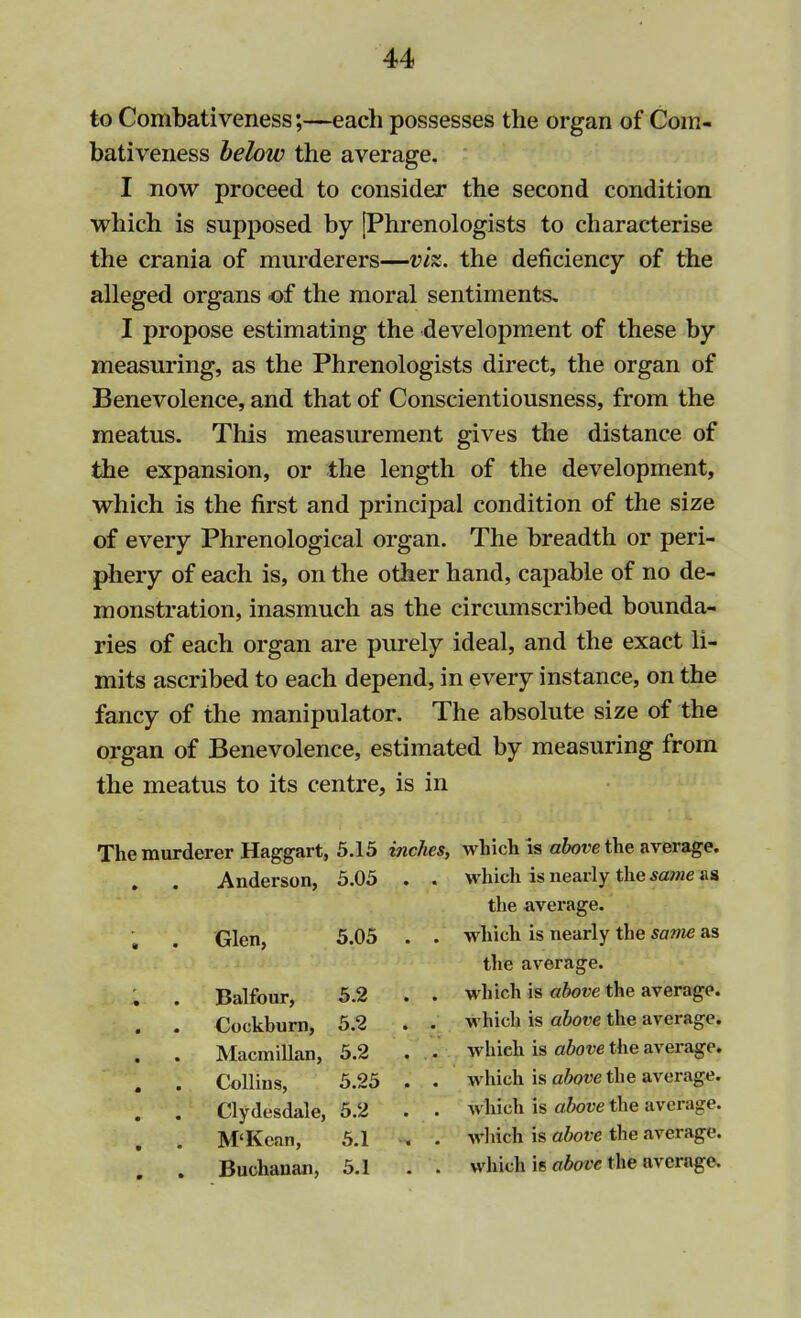 to Combativeness;—each possesses the organ of Com- bativeness below the average. I now proceed to consider the second condition which is supposed by [Phrenologists to characterise the crania of murderers—vh. the deficiency of the alleged organs of the moral sentiments. I propose estimating the development of these by measuring, as the Phrenologists direct, the organ of Benevolence, and that of Conscientiousness, from the meatus. This measurement gives the distance of the expansion, or the length of the development, which is the first and principal condition of the size of every Phrenological organ. The breadth or peri- phery of each is, on the other hand, capable of no de- monstration, inasmuch as the circumscribed bounda- ries of each organ are purely ideal, and the exact li- mits ascribed to each depend, in every instance, on the fancy of the manipulator. The absolute size of the organ of Benevolence, estimated by measuring from the meatus to its centre, is in The murderer Haggart, 5.15 inches, which is above the average. . . Anderson, 5.05 . . which is nearly the scune us the average. Glen, 5.05 . . which is nearly the same as the average. . . Balfour, 5.2 . . which is above the average. . . Cockburn, 5.2 . . which is above the average. . . MacmiUan, 5.2 . . which is above the average. Collins, 5.25 . . which is above the average. . . Clydesdale, 5.2 . . whichlis above the average. . . M'Kean, 5.1 * . which is above the average. . Buchanan, 5.1 . . which is above the average.