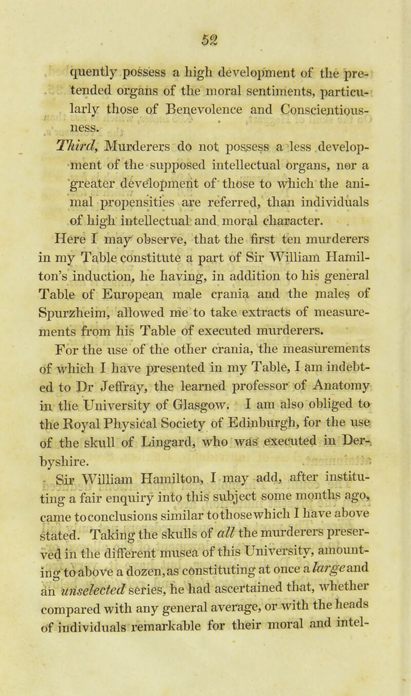 quently possess a high development of the pre- tended organs of the moral sentiments, particu- larly those of Benevolence and Conscientious- ness. Thirdy Murderers do not possess a less develop- ment of the supposed intellectual Organs, ner a greater development of those to which the ani- mal propensities are referred, than individuals of high intellectual and moral character. Here I may observe, that the first ten murderers in my Table constitute a part of Sir William Hamil- ton's induction, he having, in addition to his general Table of European male crania and the males of Spurzheim, allowed me to take extracts of measure- ments from his Table of executed murderers. For the use of the other crania, the measurements of which I have presented in my Table, I am indebt- ed to Dr JefFray, the learned professor of Anatomy in the University of Glasgow. I am also obliged to the Royal Physical Society of Edinburgh, for the use of the skull of Lingard, who was executed in Der- byshire. Sir William Hamilton, I may add, after institu- ting a fair enquiry into this subject some months ago, came to conclusions similar to those which I have above stated. Taking the skulls of all the murderers preser- ved in the different musea of this University, amount- ing to above a dozen, as constituting at once a large and an unselected series, he had ascertained that, whether compared with any general average, or with the heads of individuals remarkable for their moral and intel-