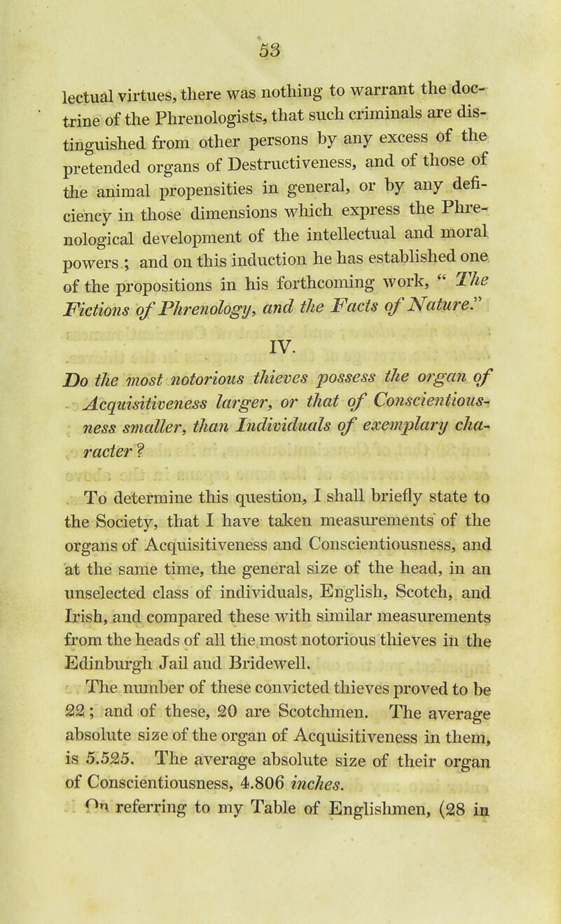 lectual virtues, there was nothing to warrant the doc- trine of the Phrenologists, that such criminals are dis- tinguished from other persons by any excess of the pretended organs of Destructiveness, and of those of the animal propensities in general, or by any defi- ciency in those dimensions which express the Phre- nological development of the intellectual and moral powers ; and on this induction he has established one of the propositions in his forthcoming work,  The Fictions of'Phrenology', and the Facts of Nature. IV. Do the most notorious thieves jwssess the organ of Acquisitiveness larger, or that of Conscientious- ness smaller, than Individuals of exemplary cha- racter ? To determine this question, I shall briefly state to the Society, that I have taken measurements of the organs of Acquisitiveness and Conscientiousness, and at the same time, the general size of the head, in an unselected class of individuals, English, Scotch, and Irish, and compared these with similar measurements from the heads of all the most notorious thieves in the Edinburgh Jail and Bridewell. The number of these convicted thieves proved to be 22; and of these, 20 are Scotchmen. The average absolute size of the organ of Acquisitiveness in them, is 5.525. The average absolute size of their organ of Conscientiousness, 4.806 inches. nn referring to my Table of Englishmen, (28 in